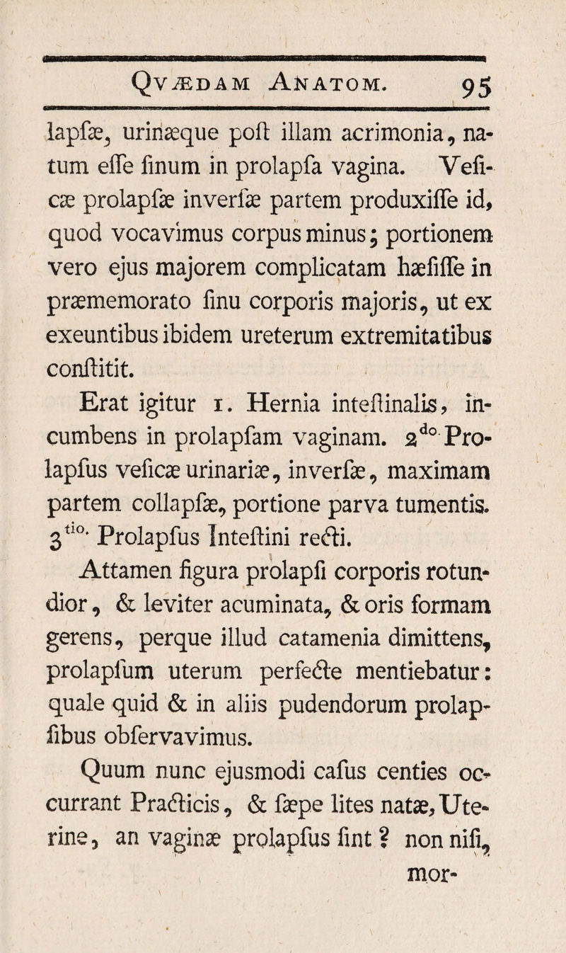 lapfie, urinaeque poft illam acrimonia, na¬ tum effe finum in prolapfa vagina. Veli¬ ae prolapfae inverfae partem produxilfe id, quod vocavimus corpus minus; portionem vero ejus majorem complicatam haefiffe in praememorato finu corporis majoris, ut ex exeuntibus ibidem ureterum extremitatibus conftitit. e Erat igitur i. Hernia intefiinalis, in¬ cumbens in prolapfam vaginam. 2do Pro- lapfus velicae urinariae, inverfae, maximam partem collapfae, portione parva tumentis. 3“°' Prolapfus Inteftini recti. Attamen figura prolapfi corporis rotun¬ dior , & leviter acuminata, & oris formam gerens, perque illud catamenia dimittens, prolaplum uterum perfecte mentiebatur: quale quid & in aliis pudendorum prolap- fibus obfervavimus. Quum nunc ejusmodi cafus centies oc¬ currant Prafticis, & faepe lites natae. Ute¬ rine , an vaginae prolapfus fint ? non nifi, mor-