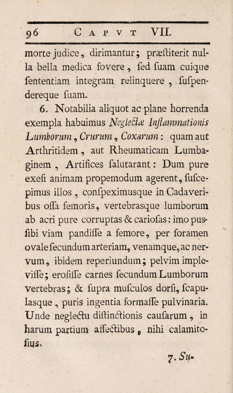 1 mwmmmtawmmmasmmmmsnKrnssammm morte judice, dirimantur; praeftiterit nul¬ la bella medica fovere, fed fuam cuique fententiam integram relinquere , fufpen- dereque fuam. 6. Notabilia aliquot ac plane horrenda exempla habuimus Negkttd Inflammationis Lumborum, Crurum , Coxarum: quam aut Arthritidem, aut Rheumaticam Lumba¬ ginem , Artifices falutarant: Dum pure exefi animam propemodum agerent, fufce- pimus illos , confpeximusque in Cadaveri¬ bus olfa femoris, vertebrasque lumborum ab acri pure corruptas & cariofas: imo pus- fibi viam pandiffe a femore, per foramen ovale fecundum arteriam, venamque, ac ner¬ vum , ibidem reperiundum; pelvim imple- vilfe; erofilfe carnes fecundum Lumborum vertebras; & fupra mufculos dorfi, fcapu- lasque, puris ingentia formalfe pulvinaria. Unde neglebtu diftinelionis caufarum , in harum partium affectibus p nihi calamito- fms, 7. Sii-