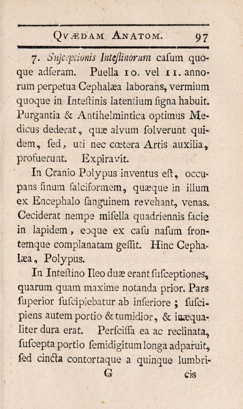 7. Sujcqoiionis hitejtinorum cafum quo¬ que adferam. Puella 10. vel n. anno¬ rum perpetua Cephalaea laborans, vermium quoque in Inteftinis latentium figna habuit. Purgantia &amp; Antiheimintica optimus Me¬ dicus dederat, qute alvum folverunt qui¬ dem, fed, uti nec coetera Artis auxilia, profuerunt. Expiravit. In Cranio Polypus inventus eft, occu¬ pans fmum falciformem, quaeque in illum ex Encephalo fanguinem revehant, venas. Ceciderat nempe mifella quadriennis, facie in lapidem, eoque ex cafu nafum fron¬ temque complanatam geflit. Hinc Cepha¬ laea , Polypus. In Interlino Ileo duae erant fufceptiones, quarum quam maxime notanda prior. Pars fuperior fulcipiebatur ab inferiore ; fufci- piens autem portio &amp; tumidior, &amp; inaequa¬ liter dura erat. Perfciffa ea ac reclinata, fufcepta portio femidigitum longa ad paruit, fed cincta contortaque a quinque lumbri- Q cis