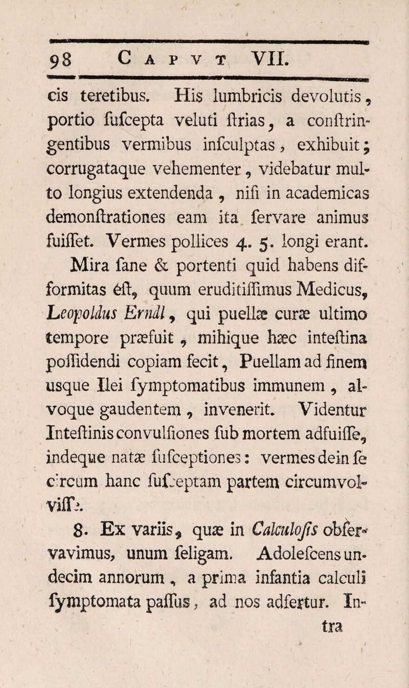 98 C A P V T VII. cis teretibus. His lumbricis devolutis, portio lufcepta veluti ftrias, a conftrin- gentibus vermibus infculptas, exhibuit; corrugataque vehementer, videbatur mul¬ to longius extendenda , nifi in academicas demonftrationes eam ita fervare animus fuilTet. Vermes pollices 4. 5. longi erant. Mira fane &amp; portenti quid habens dif- formitas dft, quum erudi tiffimus Medicus, Leopoldus Erndl, qui puella cura ultimo tempore prafuit , mihique hac intelfina poffidendi copiam fecit, Puellam ad finem usque Ilei fymptomatibus immunem , al¬ voque gaudentem, invenerit. Videntur Inteftinis convulfiones fub mortem adfuiffe, indeque nata fufceptiones: vermes deinfe circum hanc fufreptam partem circumvol- viffh. 8* Ex variis, qua in Calculo fis obfer- vavimus, unum feligam. Adolefcens un¬ decim annorum , a prima infantia calculi fymptomata paflus, ad nos adfertur. In¬