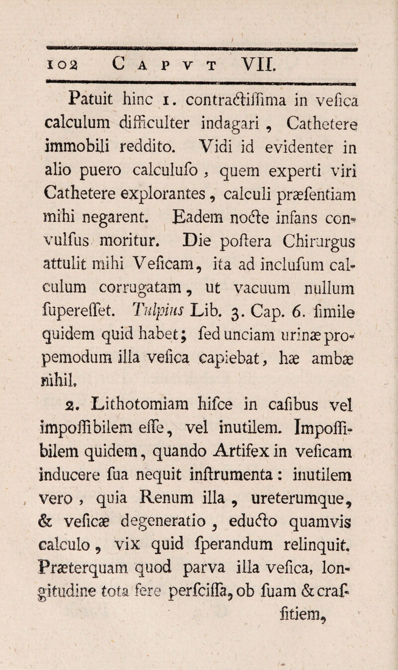 102 C A P V T VII. Patuit hinc x. contradiffima in vefica calculum difficulter indagari , Cathetere immobili reddito. Vidi id evidenter in alio puero calculufo , quem experti viri Cathetere explorantes, calculi praefentiam mihi negarent. Eadem node infans ccn- vulfus moritur. Die poflera Chirurgus attulit mihi Veficam, ita ad inclufum cal¬ culum corrugatam, ut vacuum nullum fupereflfet. Tulpius Lib. 3. Cap. 6. fimile quidem quid habet; fed unciam urinae pro- pemodum illa vefica capiebat, hae ambae nihil. 2. Lithotomiam hifce in cafibus vel impoffi bilem effe, vel inutilem. Impoffi- bdlem quidem, quando Artifex in veficam inducere fua nequit inftrumenta: inutilem , vero , quia Renum illa , ureterumque, & veficae degeneratio , edudo quamvis calculo, vix quid fperandum relinquit. Praeterquam quod parva illa vefica, lon¬ gitudine tota fere perfcifla, ob fuam & cra£ fitiem.