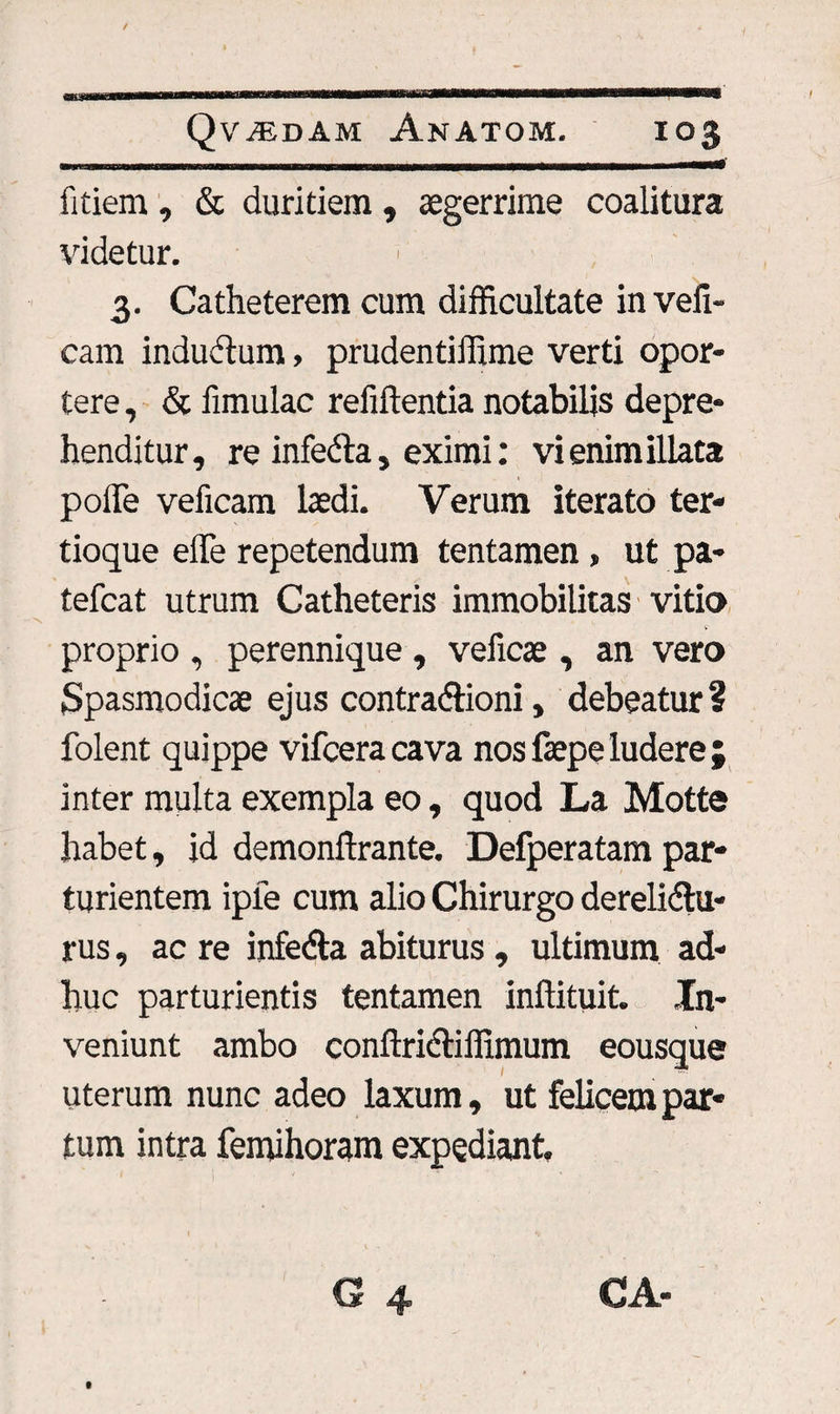 fitiem , & duritiem , aegerrime coalitura videtur. 3. Catheterem cum difficultate in vefi- cam inductum, prudentiffime verti opor¬ tere , & limulae relidenda notabilis depre¬ henditur, re infedta, eximi: vi enim illata pode veficam laedi. Verum iterato ter* tioque effe repetendum tentamen, ut pa- tefcat utrum Catheteris immobilitas vitio proprio , perennique , veficae, an vero Spasmodicae ejus contradioni, debeatur? folent quippe vifcera cava nos faepe ludere ; inter multa exempla eo, quod La Motte habet, id demondrante. Defperatam par¬ turientem iple cum alio Chirurgo derelidu- rus, ac re infeda abiturus , ultimum ad¬ huc parturientis tentamen indituit. In¬ veniunt ambo condridiffimum eousque uterum nunc adeo laxum, ut felicem par¬ tum intra femihoram expediant. CA- t