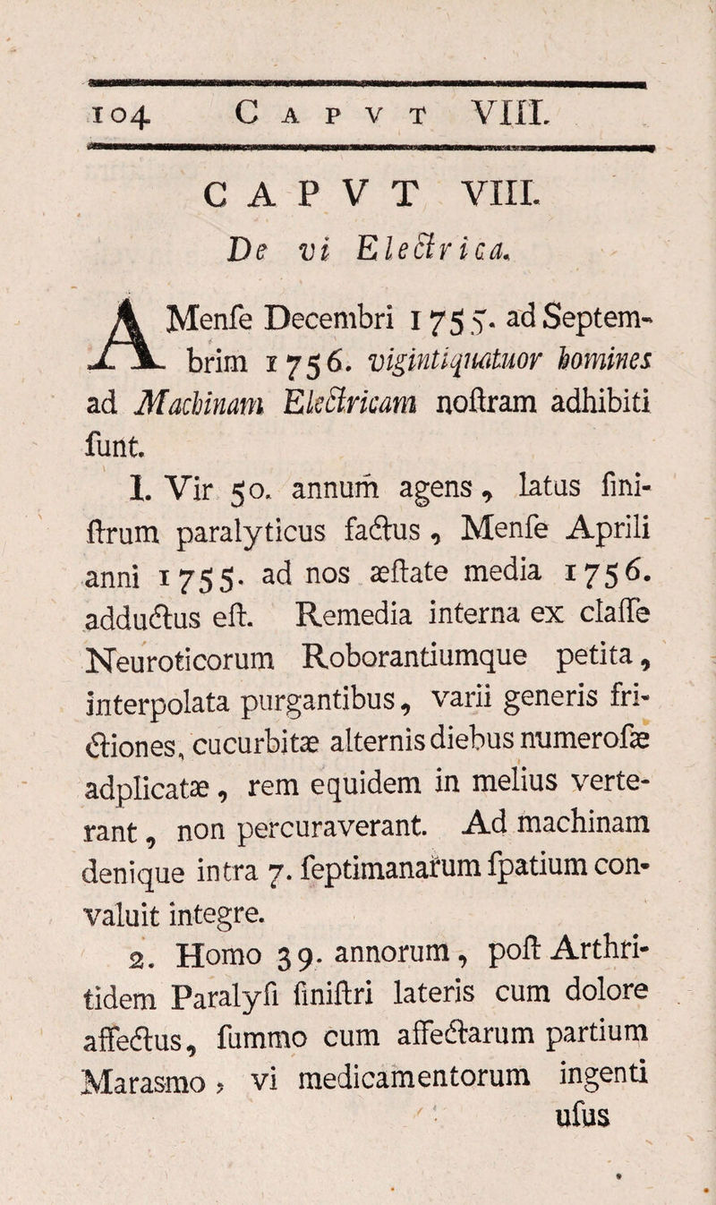 C A P V T VIII. De vi Electrica, AMenfe Decembri 1755. adSeptem- brim 1756. vigintiqnatuor homines ad Machinam Ekctvicani noftram adhibiti funt. I. Vir 5 o, annum agens, latus fmi- ftrum paralyticus fadus, Menfe Aprili anni 1755. ad nos seftate media 1756. addudus eft. Remedia interna ex claffe Neuroticorum Roborantiumque petita, interpolata purgantibus, varii generis fri- diones, cucurbitae alternis diebus mimerofae adplicatae , rem equidem in melius verte¬ rant , non percuraverant. Ad machinam denique intra 7. feptimanafum fpatium con¬ valuit integre. 2. Homo 3 9. annorum, poli: Arthri¬ tidem Paralyfi finiftri lateris cum dolore affodiis, fummo cum affedarum partium Marasmo, vi medicamentorum ingenti ufus 4