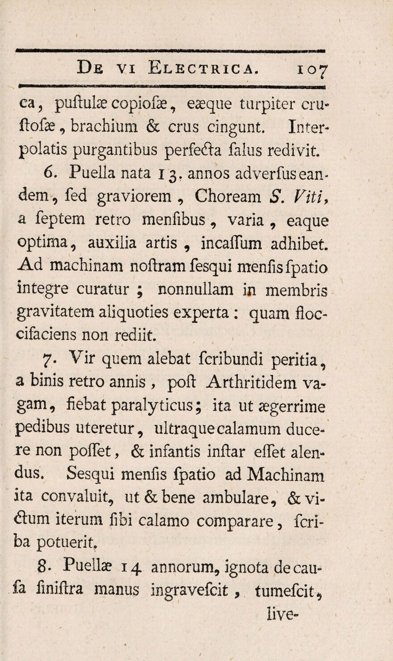 \ ca, puftuke copiofae, eaeque turpiter cru- ftofse, brachium &amp; crus cingunt. Inter¬ polatis purgantibus perfetfta falus redivit. 6. Puella nata 13. annos adverfusean¬ dem , fed graviorem , Choream S. Viti, a feptem retro menfibus, varia , eaque optima, auxilia artis , incaflum adhibet. Ad machinam noftram fesqui menfisfpatio integre curatur ; nonnullam in membris gravitatem aliquoties experta : quam floc- cifaciens non rediit. 7. Vir quem alebat fcribundi peritia, a binis retro annis , pofl: Arthritidem va¬ gam , fiebat paralyticus; ita ut aegerrime pedibus uteretur, ultraquecalamum duce¬ re non poffet, &amp; infantis inftar efiet alen¬ dus. Sesqui menfis fpatio ad Machinam ita convaluit, ut &amp; bene ambulare, &amp;vi- dlum iterum libi calamo comparare, fcri- ba potuerit, 8. Puellae 14 annorum, ignota de cau- fa finiftra manus ingravefcit, tumefcit, iive-