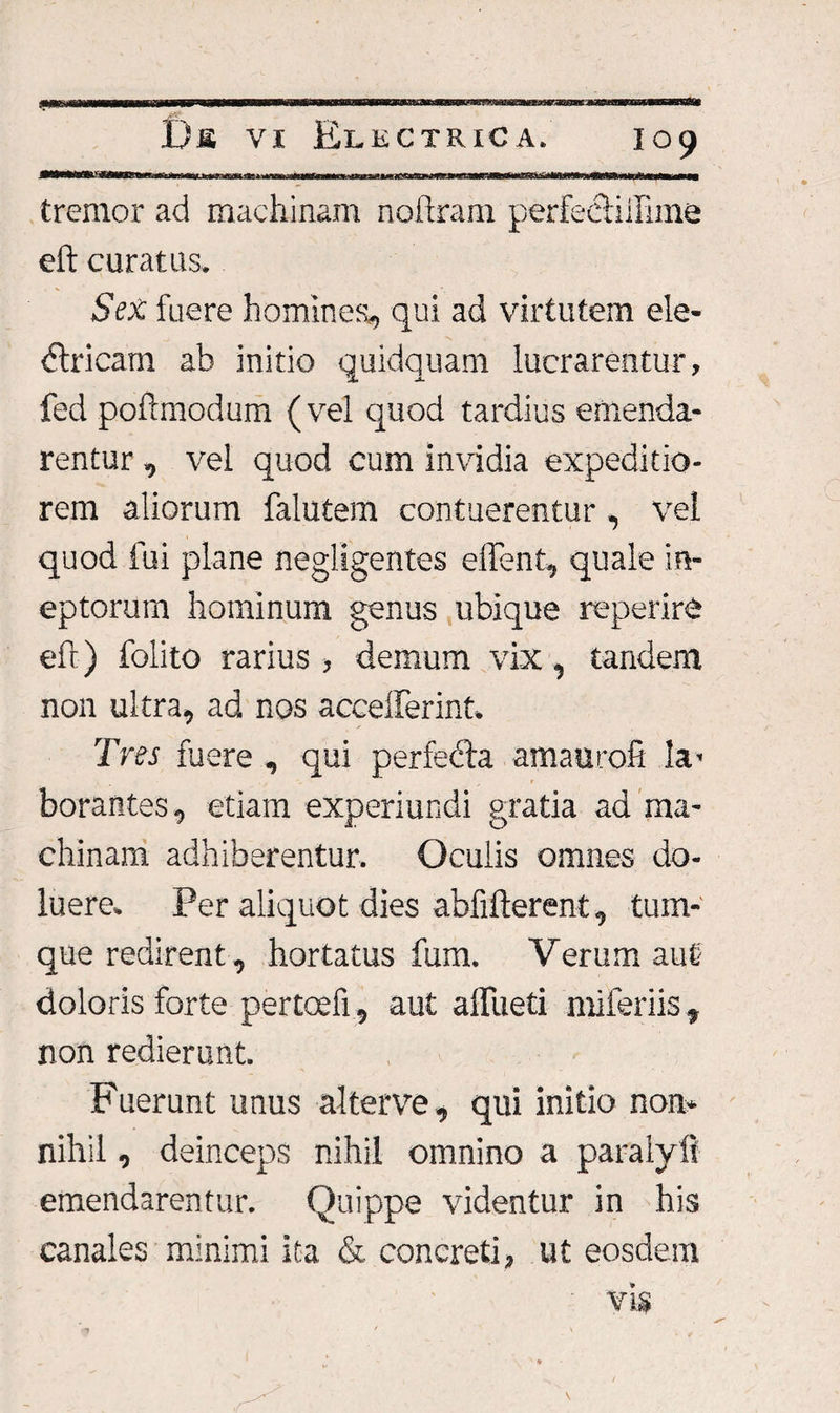fe»wi&lt;arv.h.» tremor ad machinam noftram perfecliilime eft curatas. Sex fuere homines, qui ad virtutem ele¬ ctricam ab initio quidquam lucrarentur, fed poftmodum (vel quod tardius emenda¬ rentur , vel quod cum invidia expeditio¬ rem aliorum falutem contuerentur, vel quod fui plane negligentes effent, quale in¬ eptorum hominum genus ubique reperire eft) folito rarius , demum vix, tandem non ultra, ad nos accelferint. Tres fuere , qui perfefta amauro.fi la¬ borantes, etiam experiundi gratia ad ma¬ chinam adhiberentur. Oculis omnes do- luere. Per aliquot dies abfifterent, tum- que redirent, hortatus fum. Verum aut doloris forte pertoefi, aut alfueti miferiis, non redierunt. Fuerunt unus alterve, qui initio non¬ nihil , deinceps nihil omnino a paralyfi emendarentur. Quippe videntur in his canales minimi ita &amp; concreti, ut eosdem