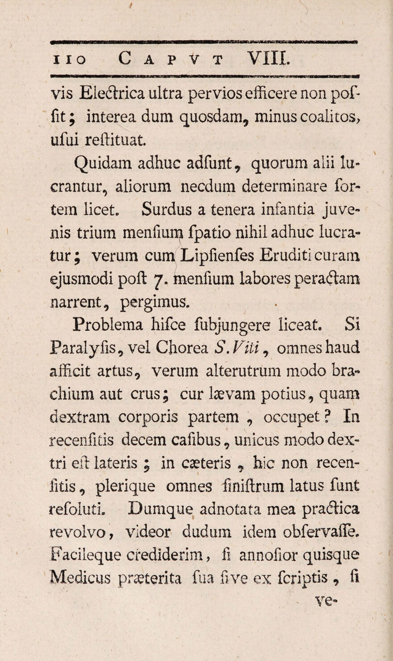 11 o Capvt VIII. iWWMMKWgaWM^MBBMMWfaiMaMM^MgCacaKaBaMBgwaKlM&gt;BB»M«MSWWWMgMMMMWB«e^Jgm»»S3a.*W;.il IT' W1IH.1C—waeaM vis Ele&amp;rica ultra pervios efficere non pol'- fit; interea dum quosdam, minus coalitos, ufui reftituat. Quidam adhuc adfunt, quorum alii lu¬ crantur, aliorum necdum determinare for¬ tem licet. Surdus a tenera infantia juve¬ nis trium menfium fpatio nihil adhuc lucra¬ tur; verum cum Lipfienfes Eruditi curam ejusmodi poft 7. ffienfium labores peraftam narrent, pergimus. Problema hifce fubjungere liceat. Si Paralyfis, vel Chorea S.Viti , omnes haud afficit artus, verum alterutrum modo bra¬ chium aut crus; cur laevam potius, quam dextram corporis partem , occupet ? In recenfitis decem cafibus, unicus modo dex¬ tri elt lateris ; in caeteris , hic non recen- litis, plerique omnes fmiftrum latus funt refoluti. Dumque adnotata mea pradiica revolvo, videor dudum idem obfervalfe. Facileque crediderim, fi annofior quisque