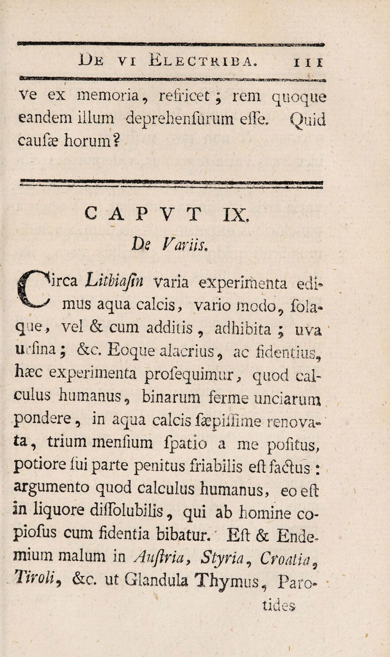 t3La)*.lSfilfll ■' i»l gP%.’J8CnMwvjmmm ve ex memoria, refricet ; rem quoque eandem iilum deprehenfurum effe. Quid caulae horum ? j****** ^^ww*a^^ata»*,|WW»«^p|>ll«ilWWM»lBWW^Bi»^S3gW«VSM.-«igr-awr-|Tt»nii»i n 't IWHWll> ll i ■■ WM C A P V T IX De Far iis. C^irca LitUaJtn varia experimenta edi* / mus aqua calcis, vario modo, fola* que, vel & cum additis , adhibita ; uva ' u 'fina; &c. Eoque alacrius, ac fidentius, haec experimenta profequimur, quod cal¬ culus humanus, binarum ferme unciarum pondere, in aqua calcis faepiilime renova- ‘ ta, trium menfium fpatio a me politus, potiore lui parte penitus friabilis eft fadtus : argumento quod calculus humanus, eo eft in liquore dillolubilis , qui ab homine co- piofus cum fidentia bibatur.' Eft & Ende- mium malum in Auftria, Styria, Croatia, Tiroli, &c. ut Glandula Thymus, Paro¬ tides-