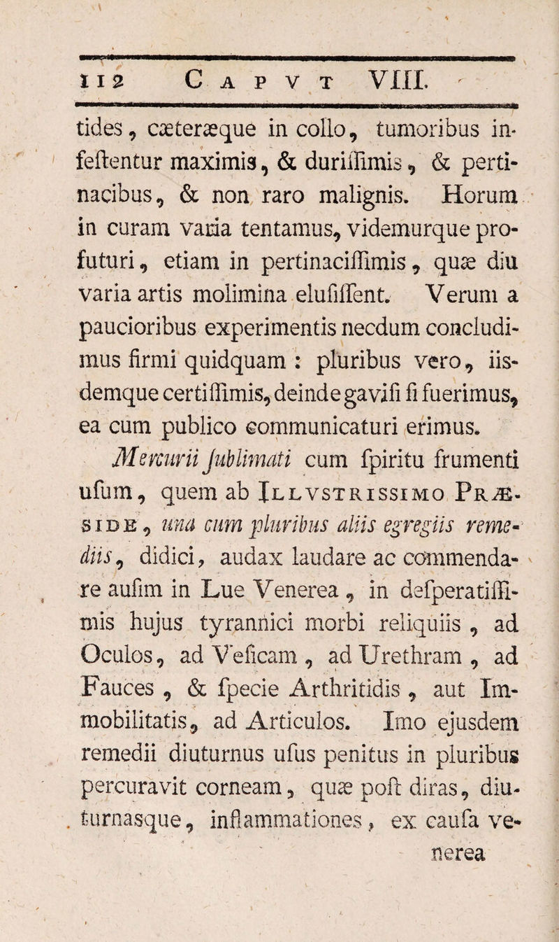 \ 112 Capvt VIII. - tides, caeteraeque in collo, tumoribus in- feftentur maximis, &amp; duriilimis, &amp; perti- nacibus, &amp; non raro malignis. Horum in curam vama tentamus, videmurque pro¬ futuri , etiam in pertinaciflimis , quae diu varia artis molimina elufilTent. Verum a paucioribus experimentis necdum concludi¬ mus firmi quidquam : pluribus vero, iis- demque certillimis, deindegavifi fi fuerimus, ea cum publico communicaturi erimus. Mercurii Jublimati cum fpiritu frumenti ufum, quem ab Jllvstrissimo Prae¬ side, una cum pluribus aliis egregiis reme¬ diis , didici, audax laudare ac commenda¬ re aufim in Lue Venerea , in defperatilfi- mis hujus tyrannici morbi reliquiis , ad Oculos, ad Veficam , ad Urethram, ad Fauces , &amp; fpecie Arthritidis , aut Im¬ mobilitatis, ad Articulos. Imo ejusdem remedii diuturnus ufus penitus in pluribus percuravit corneam, quae poft diras, diu- . turnasque, inflammationes, ex caufa Ve¬ nerea