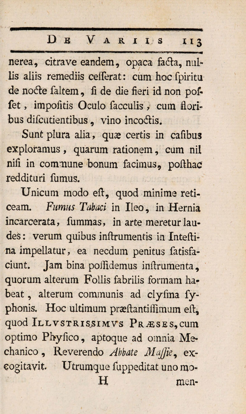Hin m—nnniji 1 nerea, citra ve eandem, opaca fadla, nul¬ lis aliis remediis ceflerat: cum hoc fpiritu de nodle faltem, fi de die fieri id non pof- fet, impofitis Oculo faeculis, cum flori¬ bus difeutientibus, vino incodlis. Suntplura alia, quas certis in cafibus exploramus, quarum rationem, cum nil nifi in commune bonum facimus, pofthac reddituri fumus. Unicum modo efl, quod minime reti¬ ceam. Fumus Tabaci in Ileo, in Hernia incarcerata, fummas, in arte meretur lau- ’ / . des: verum quibus inftrumentis in Intefti- na impellatur, ea necdum penitus fatisfa- ciunt. Jam bina poilidemus inflrumenta, quorum alterum Follis fabrilis formam ha¬ beat , alterum communis ad clyfma fy- phonis. Hoc ultimum praeftantiflimum efl, quod Illvstris_simvs PRiESES,cum optimo Phyfico, aptoque ad omnia Me¬ chanico , Reverendo Abbate MaJJie, ex¬ cogitavit. Utrumque fuppeditat uno mo- H men-