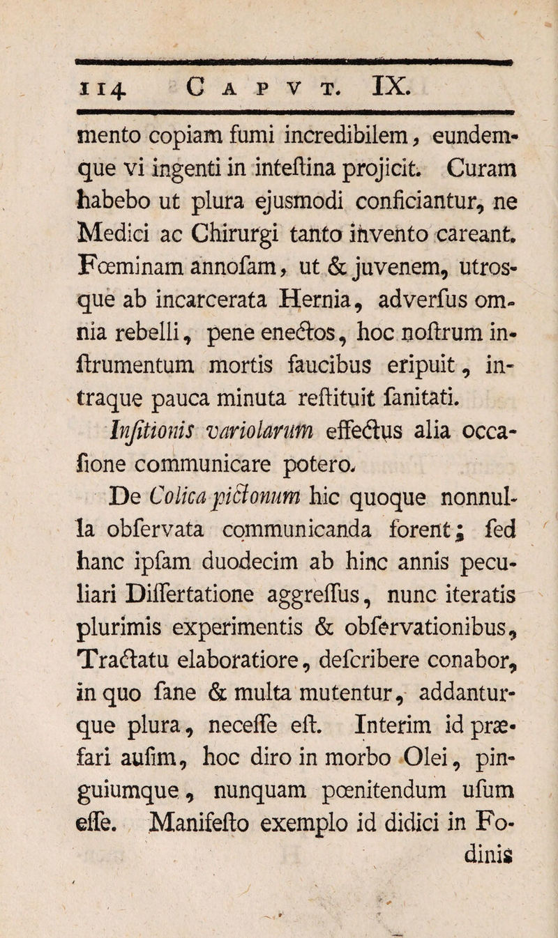 mento copiam fumi incredibilem, eundem- que vi ingenti in inteftina projicit. Curam habebo ut plura ejusmodi conficiantur, ne Medici ac Chirurgi tanto invento careant. Foeminam annofam, ut &amp; juvenem, utros¬ que ab incarcerata Hernia, adverfus om¬ nia rebelli, pene enectos, hoc noftrum in- ftrumentum mortis faucibus eripuit, in- traque pauca minuta reftituit fanitati. Infittonis variolmm effectus alia occa- fione communicare potero. De Colica picionum hic quoque nonnul¬ la obfervata communicanda forent; fed hanc ipfam duodecim ab hinc annis pecu¬ liari Diflertatione aggreffus, nunc iteratis plurimis experimentis &amp; obfervationibus. Tradatu elaboratiore, defcribere conabor, in quo fane &amp; multa mutentur, addantur- que plura, necefle eft. Interim id prae¬ fari aufim, hoc diro in morbo Olei, pin¬ guiumque , nunquam poenitendum ufum efie. Manifefto exemplo id didici in Fo¬ dinis