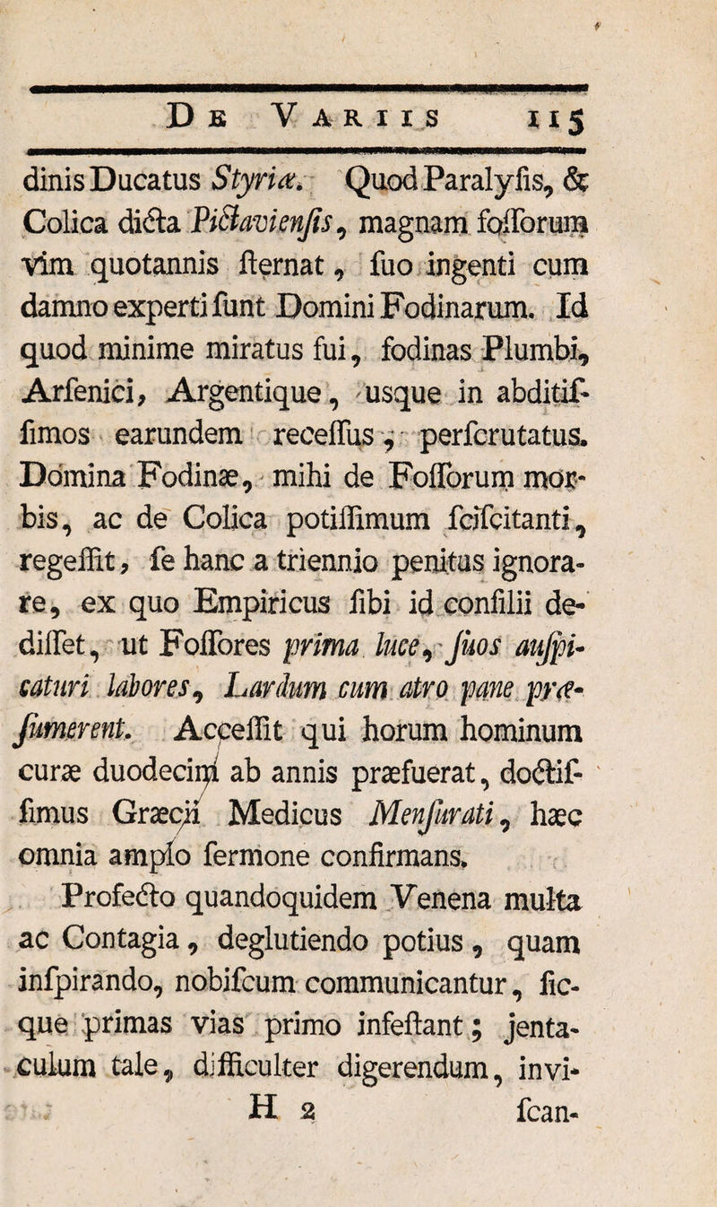 f De Variis 115 dinis Ducatus Styria, Quod Paralyfis, &amp; Colica didta Piftavknjis, magnam folforum vim quotannis fternat, fuo ingenti cum damno experti funt Domini Fodinarum. Id quod minime miratus fui, fodinas Plumbi, Arfenici, Argentique, - usque in abditif- fimos earundem recelfus, perfcrutatus. Domina Fodinae, mihi de Folforum mor* bis, ac de Colica potiffimum fdfcitanti, regeffit, fe hanc a triennio penitus ignora¬ re, ex quo Empiricus fibi id eonlilii de- dilfet, ut Folfores prima luce, Juos aujpi- caturi labores, Lardum cum atro pane py&lt;?- fumerent, Acceffit qui horum hominum curae duodeciip ab annis praefuerat, dodtif- Medicus Menfurati, haec omnia amplo fermone confirmans. Profedto quandoquidem Venena multa ac Contagia , deglutiendo potius , quam infpirando, nobifcum communicantur, lic- que primas vias primo infeftant; jenta¬ culum tale, difficulter digerendum, invi- fimus Graecji