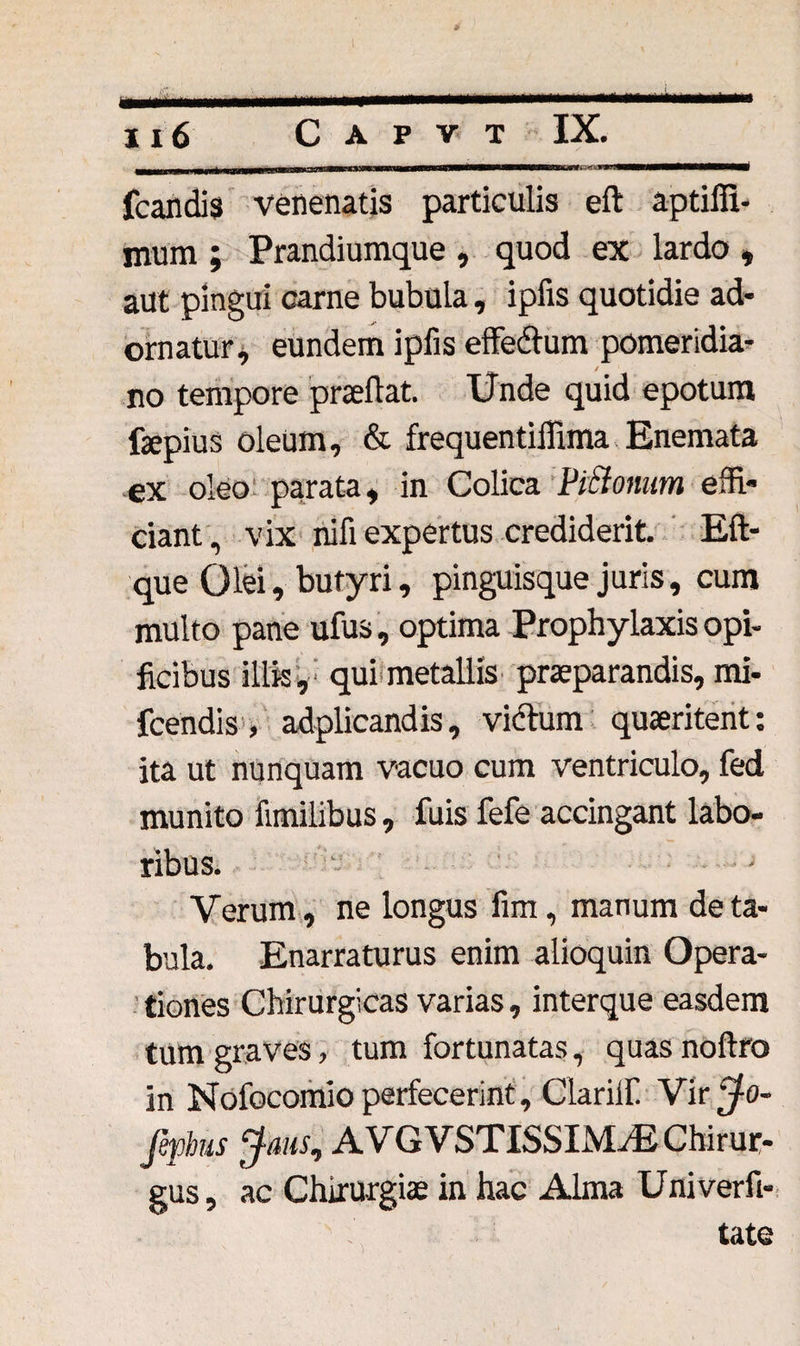 fcandis venenatis particulis eft aptilfi- mum ; Prandiumque , quod ex lardo , aut pingui carne bubula, ipfis quotidie ad¬ ornatur, eundem ipfis effedlum pomeridia- no tempore prteflat. Unde quid epotum fijepius oleum, &amp; frequentiifima Enemata ex oleo parata, in Colica Piciomim effi¬ ciant , vix nili expertus crediderit. Eft- que Olei, butyri, pinguisque juris, cum multo pane ufus, optima Prophylaxis opi¬ ficibus illis, qui metallis praeparandis, mi- fcendis, adplicandis, viftum quaeritent: ita ut nunquam vacuo cum ventriculo, fed munito fimilibus, fuis fefe accingant labo¬ ribus. Verum, ne longus fim, manum de ta¬ bula. Enarraturus enim alioquin Opera¬ tiones Chirurgicas varias, interque easdem tum graves, tum fortunatas, quas noffro in NofocomJo perfecerint, Clariif Vir ^o- fephus Jaus, AVGVSTISSIMrE Chirur¬ gus , ac Chirurgiae in hac Alma Univerfi-