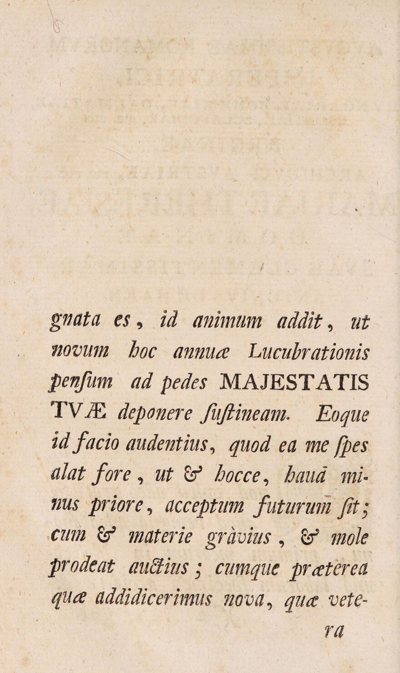 gnata es, id animum addit, ut novum hoc annua Lucubrationis penfum ad pedes MAJESTATIS 'TVJE deponere fufiineam. Eoque id facio audentius, quod ea me /pes dat fore, ut hocce, haud mi¬ nus priore, acceptum futurum fit; cum & materie gravius, mole • * i prodeat auffius; cumque pr ater e a qua addidicerimus nova, qua vete¬ ra