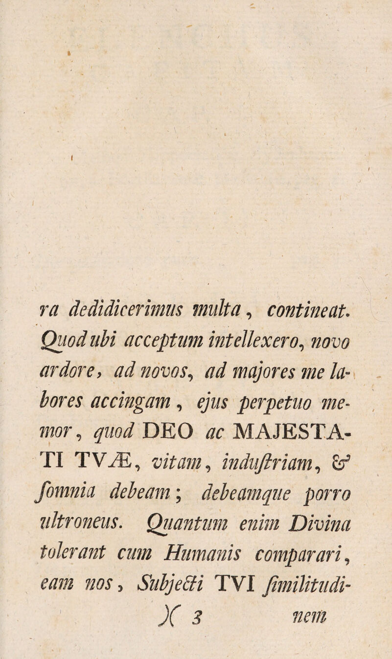 t i \ ra dedidicerimus multa, contineat Quod ubi acceptum intellexero, no vo ardore, ad novos, ad majores me la¬ bores accingam, ejus perpetuo me¬ mor, quod DEO ac MAJESTA¬ TI TViE, vitam, indufiriam, & fomnia debeam; debeamque porro ultroneus. Quantum enim Divina tolerant cum Humanis comparari, eam nos, Subjeffi TVI Jimilitudi- X 3 nem