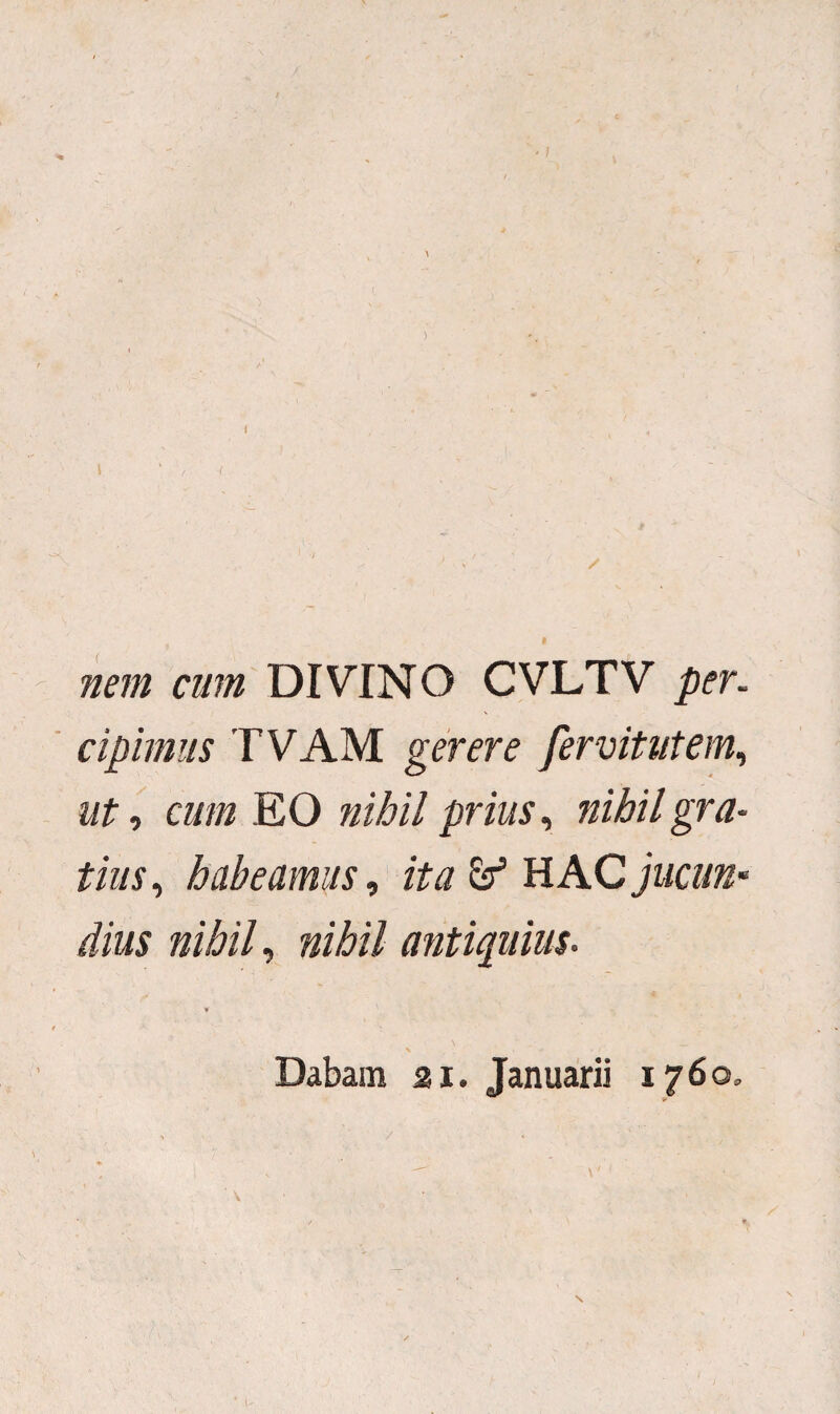 nem cum DIVINO CVLTV per. cipimus TVAM gerere fervitutem, ut, cum EO nihil prius, nihil gra¬ tius , habeamus, ita & HAC jucun¬ dius nihil, nihil antiquius. Dabam ai. Januarii 1760,