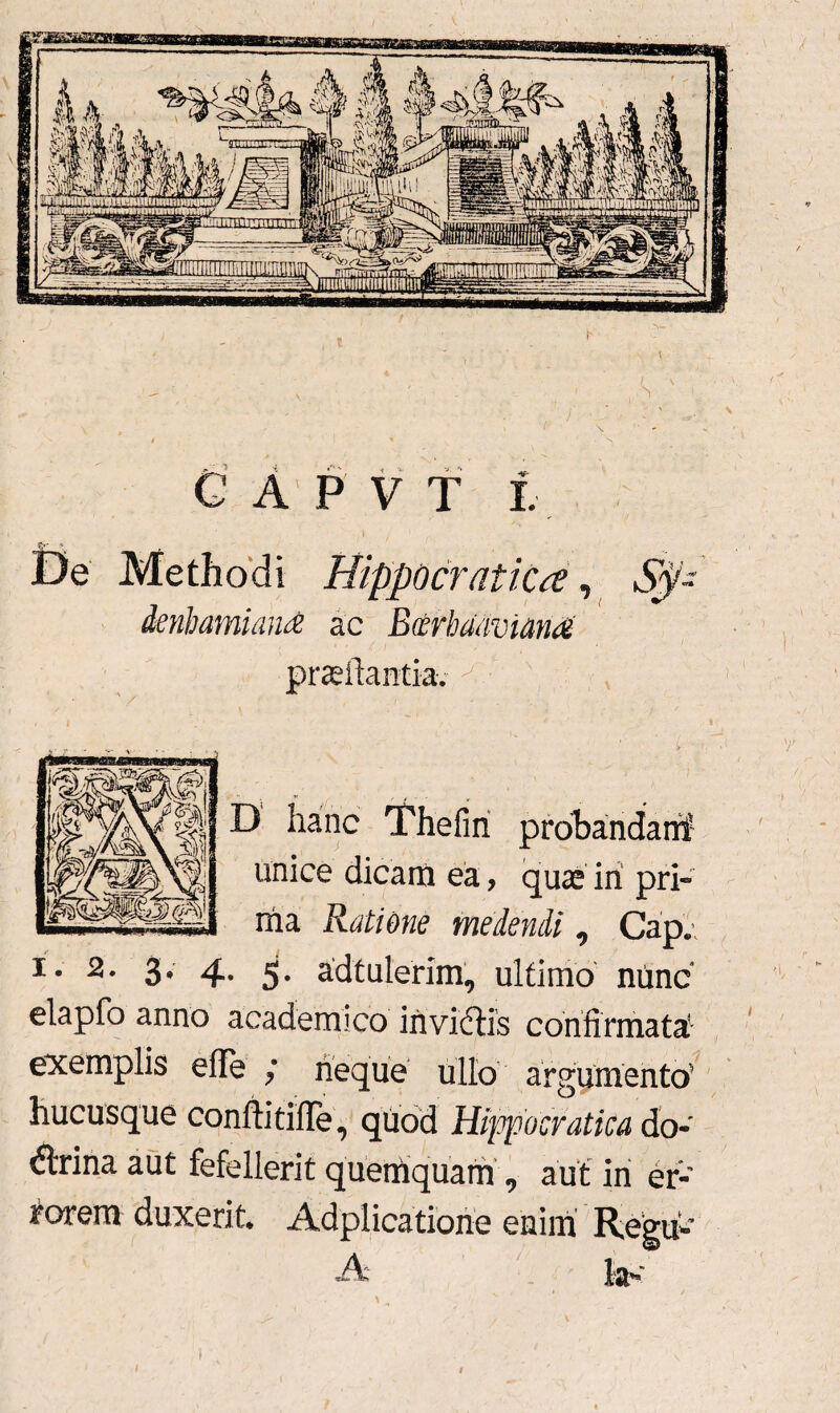 C A P V T L De Methodi HippocratiCa, Sy~ denhamiand ac Bcerhaavtana' proflantia. ^ x } D hanc Thefin probandarif unice dicam ea, quae iri pri¬ ma Ratione medendi 0 Cap. i. 2. 3, 4. 5. adtulerim, ultimo nunc elapfo anno academico irivifHs confirmata! exemplis efte ; neque ullo argumento' hucusque conftitifle, quod Hippocratica do¬ ctrina aut fefellerit quemquam , aut in er¬ rorem duxerit Adplicatione enim Regri-’ A t