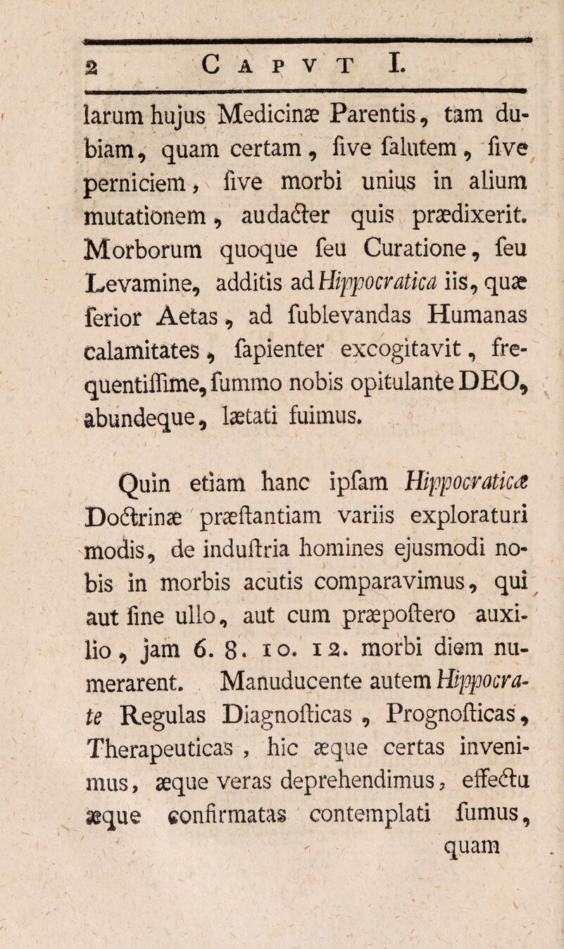 / - - «_» - — ■ * - — ^„ a C a p v t I. -__ ... ■■» larum hujus Medicinae Parentis, tam du- \ i • \ / , t biam, quam certam , five falutem, five perniciem, five morbi unius in alium mutationem, audadler quis praedixerit. Morborum quoque feu Curatione, feu Levamine, additis ad Hippocratica iis, quae ferior Aetas, ad fublevandas Humanas calamitates , fapienter excogitavit, fre- quentiffime, fummo nobis opitulante DEO, abundeque, laetati fuimus. t \ / , ' , ^ Quin etiam hanc ipfam Hippocratica Dobtrinae praedandam variis exploraturi modis, de induftria homines ejusmodi no- bis in morbis acutis comparavimus, qui aut fine ullo, aut cum praepoftero auxi¬ lio , jam 6. 8. io. 12. morbi diem nu¬ merarent. Manuducente autem Hippocra¬ te Regulas Diagnofticas , Prognofticas , Therapeuticas , hic aeque certas inveni¬ mus , aeque veras deprehendimus, effedtu seque confirmatas contemplati fumus, ' < quam /