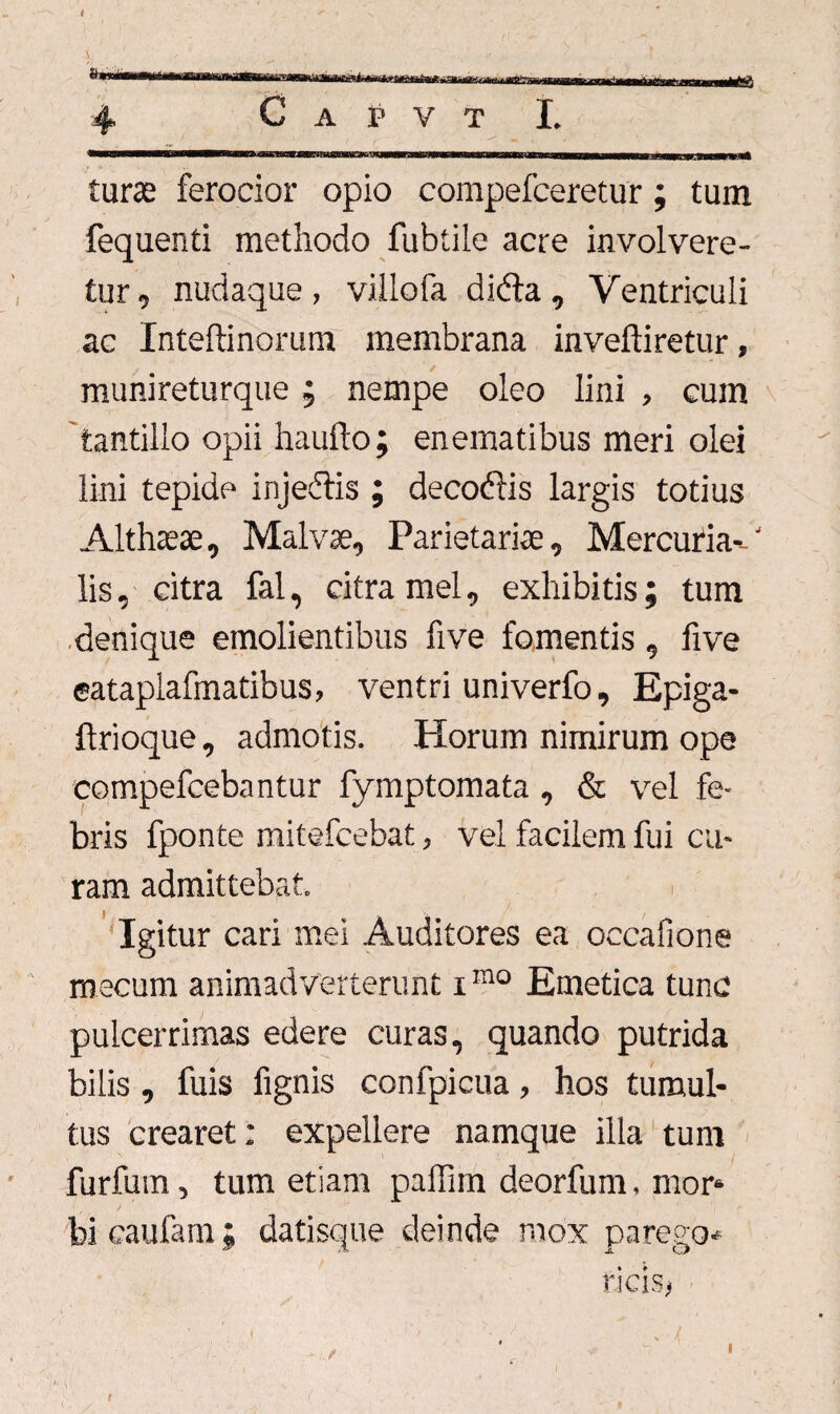 4 C A P V T I. tura: ferocior opio compefceretur; tum fequenti methodo fubtile acre involvere¬ tur, nudaque , villofa dkda , Ventriculi ac Inteftinorum membrana inveftiretur, munireturque; nempe oleo lini , cum 'tantillo opii haufto; enematibus meri olei lini tepide injedtis ; decoftis largis totius Althteae, Malvae, Parietariae, Mercuria--' lis, citra fal, citra mei, exhibitis; tum denique emolientibus five fomentis , five eataplafmatibus, ventri univerfo, Epiga- ftrioque, admotis. Horum nimirum ope eompefcebantur fymptomata, & vel fe¬ bris fponte mitefcebat, vel facilem fui cu¬ ram admittebat. Igitur cari mei Auditores ea occafione mecum animadverterunt imo Emetica tunc pulcerrimas edere curas, quando putrida bilis, fuis fignis confpicua, hos tumul¬ tus crearet: expellere namque illa tum furfum, tum etiam paffim deorfum. mor¬ bi caufam; datisque deinde mox parego* ricis. f