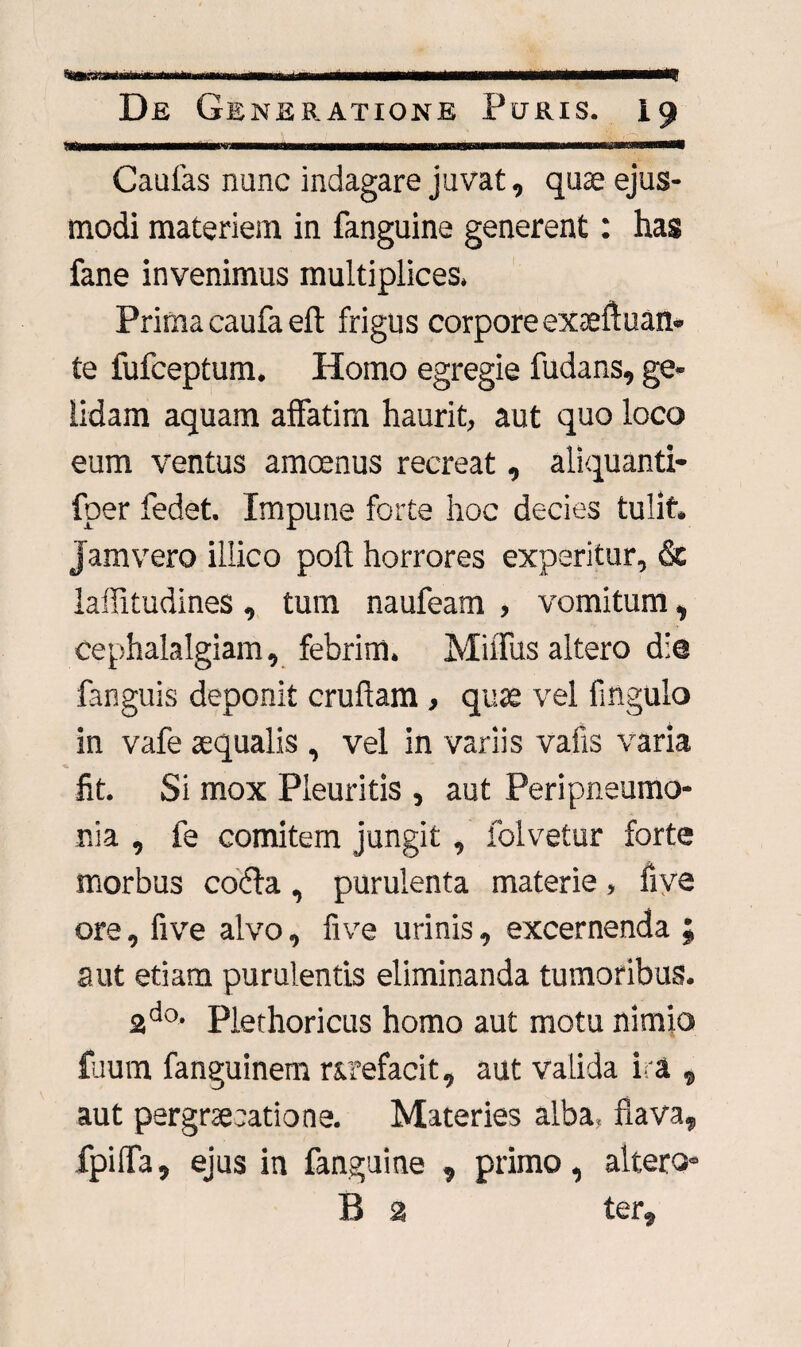 ' _ __ _ _ ... Caufas nunc indagare juvat, quas ejus¬ modi materiem in fanguine generent: has fane invenimus multiplices. Prima caufa eft frigus corpore exaeftuan- te fufceptum. Homo egregie fudans, ge¬ lidam aquam affatim haurit, aut quo loco eum ventus amoenus recreat, aliquanti- fper fedet. Impune forte hoc decies tulit. Jam vero illico poli horrores experitur, & laflitudines, tum naufeam , vomitum, cephalalgiam, febrim. MilTus altero die fanguis deponit cruftam, quas vel Angulo in vafe aequalis , vel in variis vafis varia fit. Si mox Pleuritis , aut Per i pneumo¬ nia , fe comitem jungit, folvetur forte morbus codla, purulenta materie, fiye ore, five alvo, fi ve urinis, excernenda ; aut etiam purulentis eliminanda tumoribus. 2d°, piethoricus homo aut motu nimio fuum fanguinem rArefacit, aut valida ira , aut pergrsecatione. Materies alba, flava, fpifla, ejus in fanguine , primo, altero- B 2 ter.