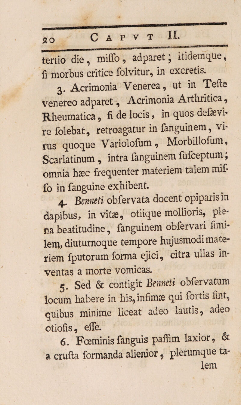 so tertio dis , milfo , adparet , itidemque, Ii morbus critice folvitur, in excretis. 3. Acrimonia Venerea, ut in Tefte venereo adparet, Acrimonia Arthritica, Rheumatica, fi de locis, in quos defsevi¬ re folebat, retroagatur in fanguinem, vi¬ rus quoque Variolofum , Morbillolum, Scarlatinum, intra fanguinem fufceptum; omnia haec frequenter materiem talem mif- fo in fanguine exhibent. 4.. Benneti obfervata docent opiparis in dapibus, invitae, otiique mollioris, ple¬ na beatitudine, fanguinem obfervari fimi- lenj, diuturnoque tempore hujusmodi mate¬ riem fputorum forma ejici, citra ullas in- ventas a morte vomicas. 5. Sed & contigit Benneti obfervatum locum habere in his, infirme qui lortis fint, quibus minime liceat adeo lautis, adeo otiofis, elfe. 6. Foeminis fanguis pailim laxior, & a crufta formanda alienior, plerumque ta¬ lem