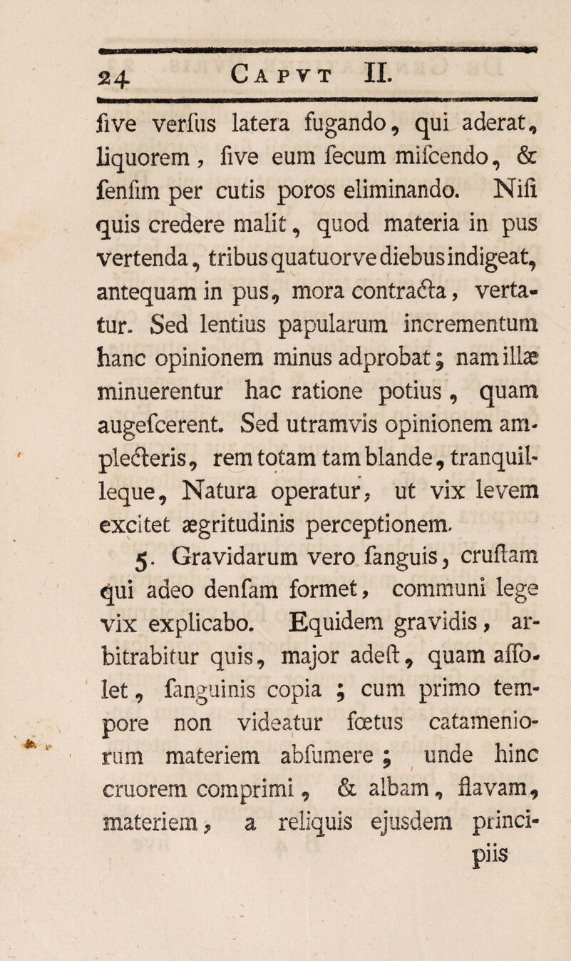 five verfus latera fugando, qui aderat, liquorem , five eum fecum mifcendo, & fenfim per cutis poros eliminando. Nili quis credere malit, quod materia in pus vertenda, tribus quatuorve diebus indigeat, antequam in pus, mora contradta, verta¬ tur. Sed lentius papularum incrementum hanc opinionem minus adprobat; nam illae minuerentur hac ratione potius , quam augefcerent. Sed utramvis opinionem am¬ plexeris , rem totam tam blande , tranquil- *■ . * leque. Natura operatur, ut vix levem excitet aegritudinis perceptionem. 5. Gravidarum vero fanguis, cruflam qui adeo denfam formet, communi lege vix explicabo. Equidem gravidis, ar¬ bitrabitur quis, major adeft , quam affo- let, fanguinis copia ; cum primo tem¬ pore non videatur foetus catamenio- rum materiem abfumere; unde hinc cruorem comprimi, & albam, flavam, materiem, a reliquis ejusdem princi- ! Fis