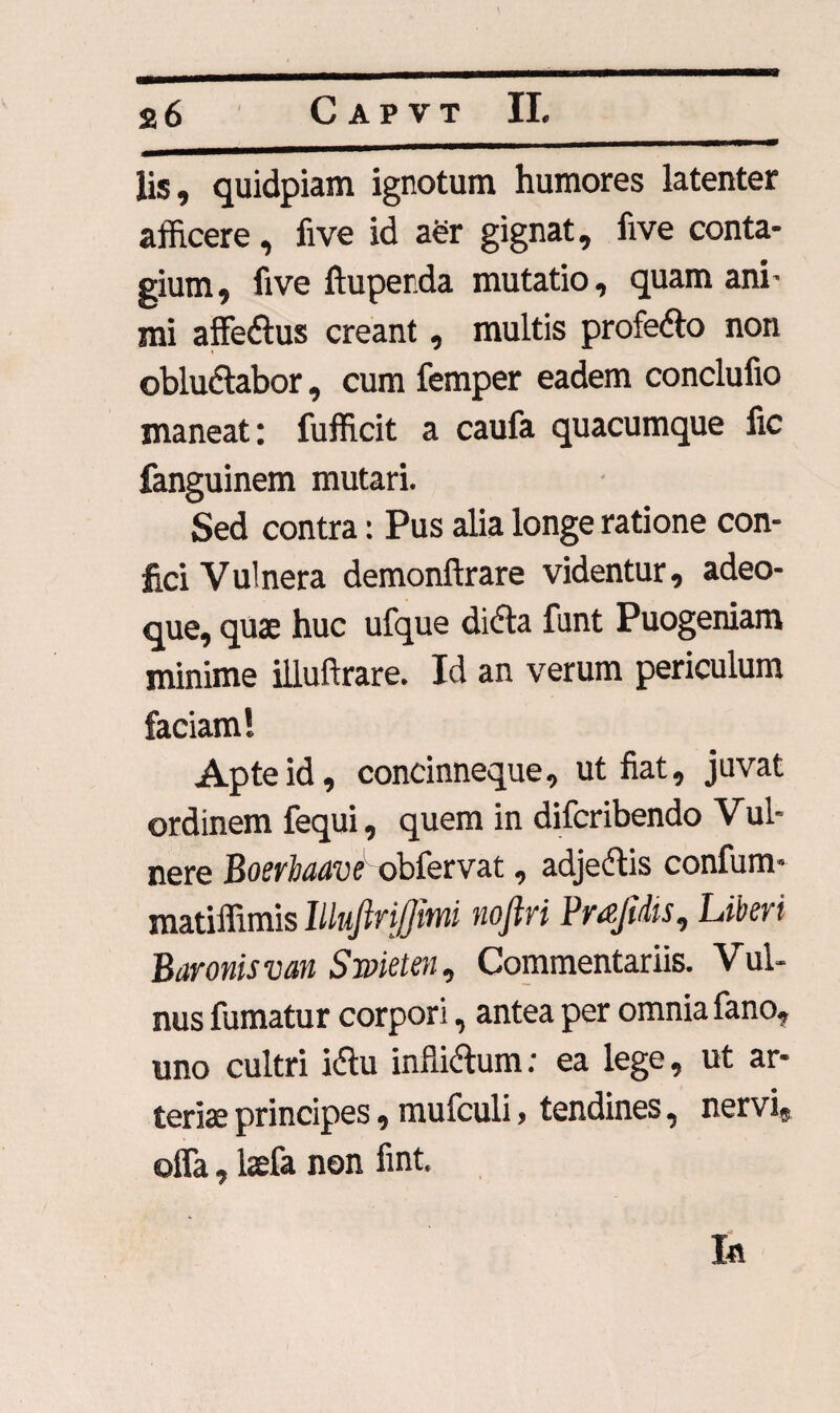 lis, quidpiam ignotum humores latenter afficere, five id a£r gignat, ii ve conta¬ gium, five ftuperda mutatio, quam ani- mi affedlus creant, multis profetto non obludlabor, cum femper eadem concluiio maneat: fufficit a caufa quacumque fic fanguinem mutari. Sed contra: Pus alia longe ratione con¬ fici Vulnera demonftrare videntur, adeo- que, quae huc ufque di<5ta funt Puogeniam minime illuftrare. Id an verum periculum faciam 1 Apte id, concinneque, ut fiat, juvat ordinem fequi, quem in difcribendo Vul- nere Boerhaave' obfervat, adjectis confum» matiffimis lllujiri/jwii nojlvi Pr&JiMs^ Liberi Baronis van S met en, Commentariis. Vul¬ nus fumatur corpori, antea per omnia fano, uno cultri i&u inflidum; ea lege, ut ar¬ terias principes, mufculi > tendines, nervi, offa, laefa non fint. In