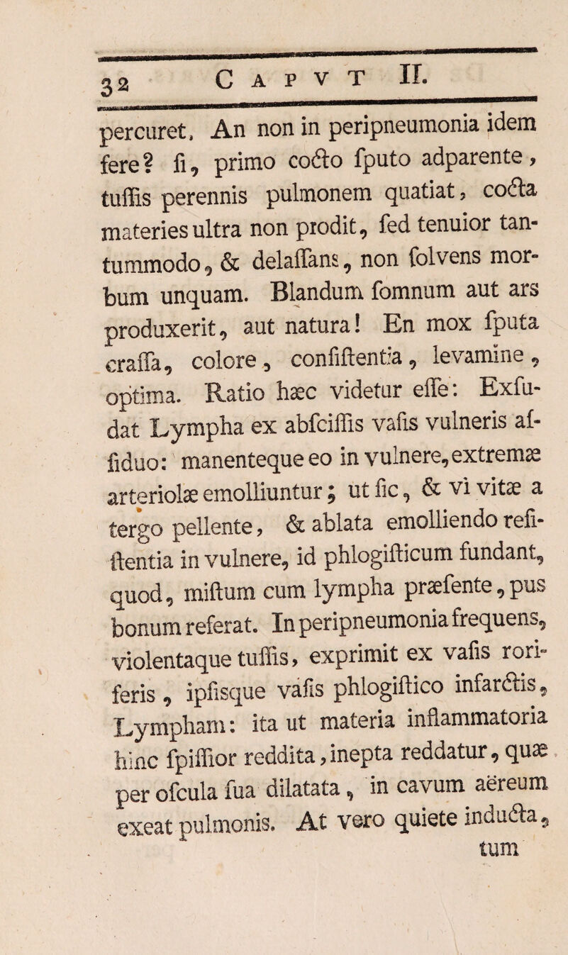 percuret, An non in peripneurnonia idem fere ? fi, primo coito fputo adparente, tuffis perennis pulmonem quatiat, cofta materies ultra non prodit, fed tenuior tan¬ tummodo , & delaffans, non folvens mor¬ bum unquam. Blandum fomnum aut ars produxerit, aut natura! En mox fputa craffa, colore, confidentia, levamine, optima. Ratio haec videtur effe: Exfu- dat Lympha ex abfciffis vafis vulneris af- fiduo:' manenteque eo in vulnere, extremae arteriolae emolliuntur j m fic, & vi vitae a tergo pellente, & ablata emolliendo ren¬ identia in vulnere, id phlogifticum fundant, quod, miftum cum lympha praefente, pus bonum referat. In peripneurnonia frequens, violentaque tuffis, exprimit ex vafis rori¬ feris , ipfisque vafis phlogiflico infarctis - Lympham: ita ut materia inflammatoria hinc fpiffior reddita,inepta reddatur, quae perofculafua dilatata, in cavum aereum exeat pulmonis. At vero quiete inducta, tum.