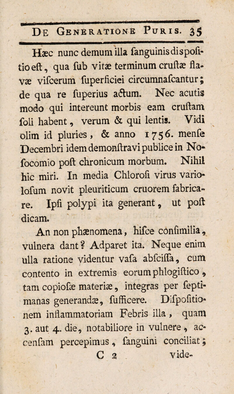 . .1 , Haec nunc demum illa fanguinisdispofl- tioeft, qua fub vitae terminum cruftae fla¬ vae vifcerum fuperficiei circumnafcantur; de qua re fuperius a<flum. Nec acutis modo qui intereunt morbis eam cruftam foli habent, verum & qui lentis. Vidi olim id pluries, & anno 1756. menfe Decembri idem demonftravi publice in No» focomio poft chronicum morbum. Nihil hic miri. In media Chlorofi virus vario- lofum novit pleuriticum cruorem fabrica¬ re. Ipfi polypi ita generant, ut poft dicam. An non phaenomena, hifce confimilia, vulnera dant ? Adparet ita. Neque enim ulla ratione videntur vafa abfcifla, cum contento in extremis eorum phlogiftico , tam copiofae materiae, integras per fepti» manas generandae, fufficere. Difpofitio* nem inflammatoriam Febris illa , quam 3. aut 4. die, notabiliore in vulnere , ac- cenfam percepimus, fanguini conciliat; G 2 . vide-