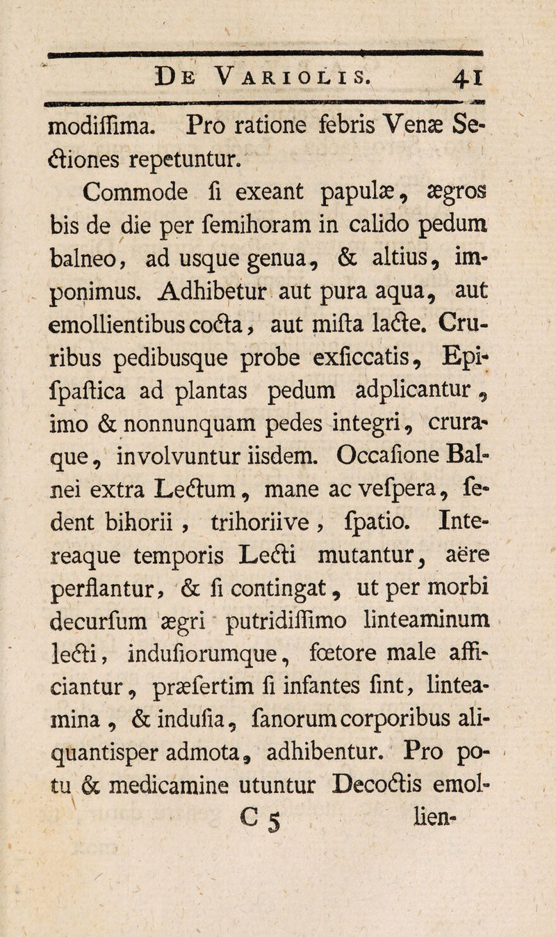 minrrf nn hmui—wMirfin- ---—^ modiffima. Pro ratione febris Vense Se¬ ctiones repetuntur. Commode fi exeant papulae, aegros bis de die per femihoram in calido pedum balneo, ad usque genua, & altius, im¬ ponimus. Adhibetur aut pura aqua, aut emollientibus codta > aut mifta laCte. Cru- ribus pedibusque probe exficcatis, Epi- fpaftica ad plantas pedum adplicantur , imo & nonnunquam pedes integri, crura¬ que , involvuntur iisdem. Occafione Bal¬ nei extra LeCtum, mane ac vefpera, fe- dent bihorii , trihoriive , fpatio. Inte- reaque temporis Ledti mutantur, aere perflantur, & fi contingat, ut per morbi decurfum aegri putridiflimo linteaminum leCti, indufiorumque, fcetore male affi¬ ciantur , praefertim fi infantes fint, lintea¬ mina , & indufia, fanorum corporibus ali¬ quantisper admota, adhibentur. Pro po- - tu & medicamine utuntur Decodtis emol- C 5 lien- -■ V .