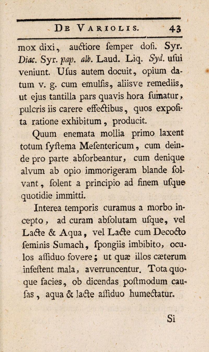 / . De Vario lis. 43 4 * ' f ^—————wa—W11 m m !■!——a——— mox dixi, audiore femper dofi. Syr. Diae. Syr. pap. alb. Laud. Liq. Syd. ufui veniunt. Ufus autem docuit, opium da¬ tum v. g. cum emulfis, aliisve remediis, ut ejus tantilla pars quavis hora fumatur , pulcris iis carere effedibus, quos expofi- ta ratione exhibitum, producit. Quum enemata mollia primo laxent totum fyftema Mefentericum, cum dein¬ de pro parte abforbeantur, cum denique alvum ab opio immorigeram blande fol- vant, folent a principio ad finem ufque quotidie immitti. Interea temporis curamus a morbo in¬ cepto , ad curam abfolutam ufque, vel Lade & Aqua, vel Lade cum Decedo feminis Sumach, fpongiis imbibito, ocu¬ los affiduo fovere; ut quae illos caeterum infeftent mala, averruncentur. Tota quo¬ que facies, ob dicendas poftmodum cau- fas, aqua & lade affiduo humedatur. Si