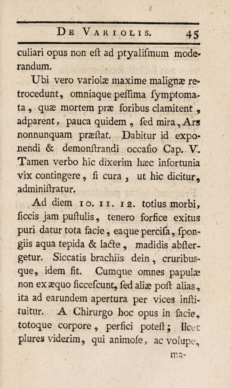 culiari opus non eft ad ptyalifmum mode¬ randum. . Ubi vero variolae maxime malignae re¬ trocedunt, omniaque peffima fymptoma- ta, quae mortem prae foribus clamitent, adparent, pauca quidem , fed mira, Ars nonnunquam praedat. Dabitur id expo¬ nendi & demonftrandi occafio Cap. V. Tamen verbo hic dixerim haec infortunia vix contingere, fi cura , ut hic dicitur, adminiftratur. ' Ad diem 10. 11. 12. totius morbi, ficcis jam pullulis, tenero forfice exitus puri datur tota facie, eaquepercifa, fpon- giis aqua tepida & ladte, madidis abller- getur. Siccatis brachiis dein, cruribus¬ que, idem fit. Cumque omnes papulae non exaequo ficcefcunt, fed aliae poft alias, ita ad earundem apertura per vices infti- tuitur. A Chirurgo hoc opus in facie, totoque corpore, perfici poteft; licet plures viderim, qui animofe, ac volupe.