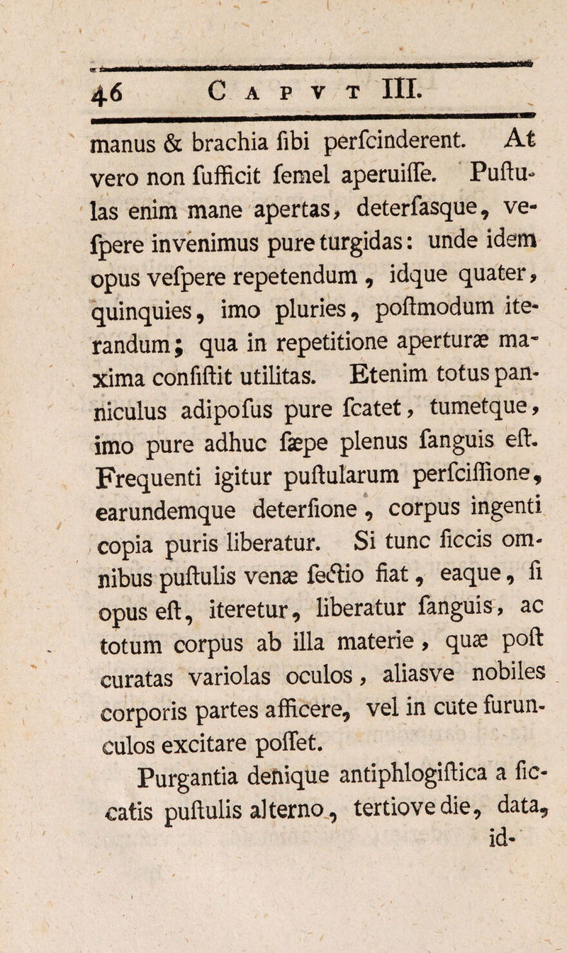 manus & brachia fibi perfcinderent. At vero non fufficit femel aperuiffe. Puftu- las enim mane apertas, deterfasque, ve- fpere invenimus pure turgidas: unde idem opus vefpere repetendum , idque quater, quinquies, imo pluries, poftmodum ite¬ randum; qua in repetitione aperturae ma¬ xima confiftit utilitas. Etenim totus pan¬ niculus adipofus pure fcatet, tumetque, imo pure adhuc faepe plenus fanguis eft. Frequenti igitur pullularum perfciffione, earundemque deterfione , corpus ingenti copia puris liberatur. Si tunc ficcis om¬ nibus pullulis venae feftio fiat, eaque, fi opusell, iteretur, liberatur fanguis, ac totum corpus ab illa materie, quae poli curatas variolas oculos, aliasve nobiles corporis partes afficere, vel in cute furun¬ culos excitare poffet. Purgantia denique antiphlogillica a fic- catis pullulis alterno, tertiovedie, data, id-