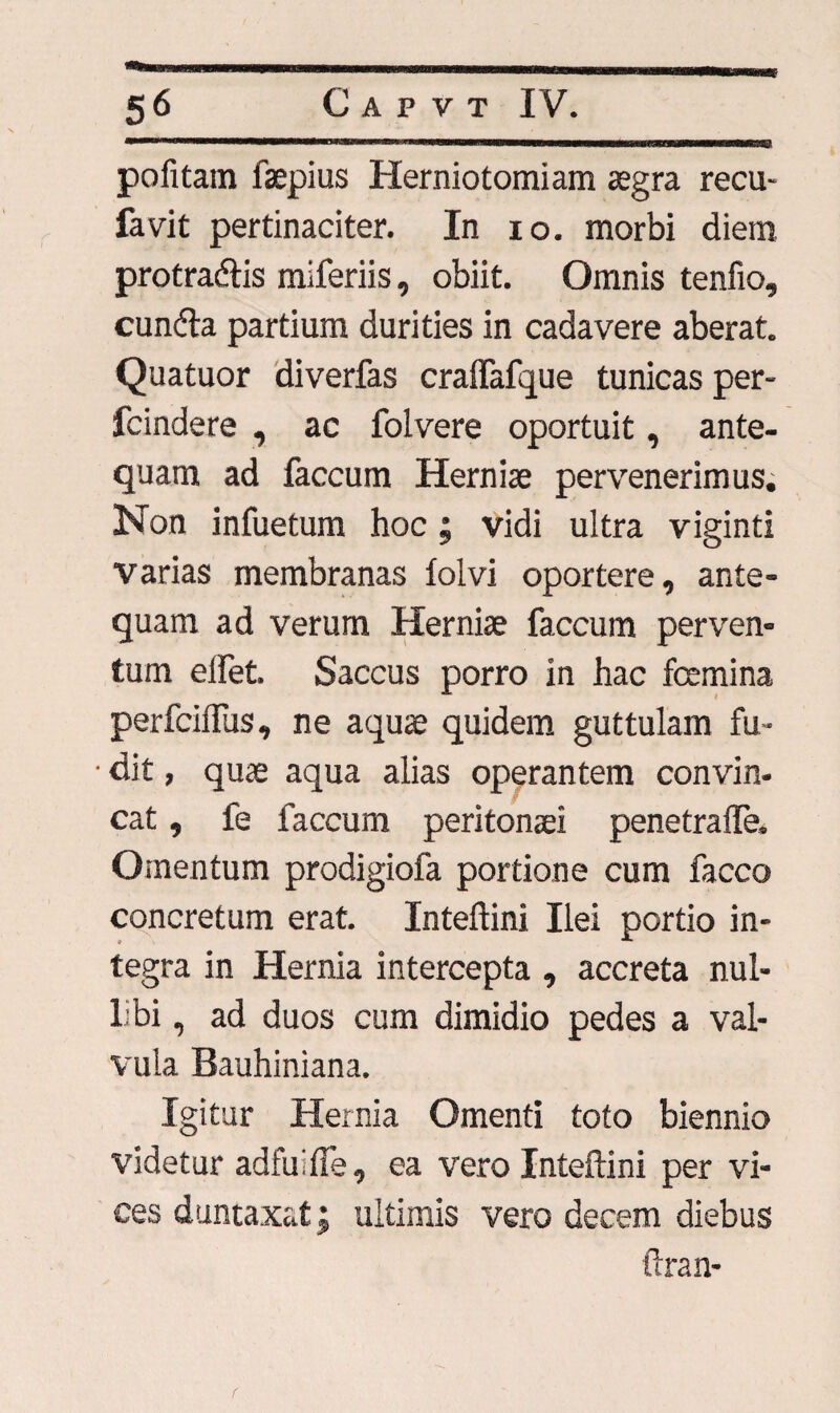 pofitam faepius Herniotomiam asgra recu- favit pertinaciter. In io. morbi diem protradlis miferiis, obiit. Omnis tenfio, cundta partium durities in cadavere aberat. Quatuor diverfas craflafque tunicas per- fcindere , ac folvere oportuit, ante¬ quam ad faecum Herniae pervenerimus. Non infuetum hoc; vidi ultra viginti varias membranas folvi oportere, ante¬ quam ad verum Herniae faecum perven¬ tum elfet. Saccus porro in hac fcemina perfeiffus, ne aquae quidem guttulam fu- • dit, quae aqua alias operantem convin¬ cat , fe faecum peritonaei penetralfe. Omentum prodigiofa portione cum facco concretum erat. Inteftini Ilei portio in¬ tegra in Hernia intercepta , accreta nul¬ libi , ad duos cum dimidio pedes a val¬ vula Bauhiniana. Igitur Hernia Omenti toto biennio videtur adfuifie, ea vero Inteftini per vi¬ ces duntaxat; ultimis vero decem diebus ftran-