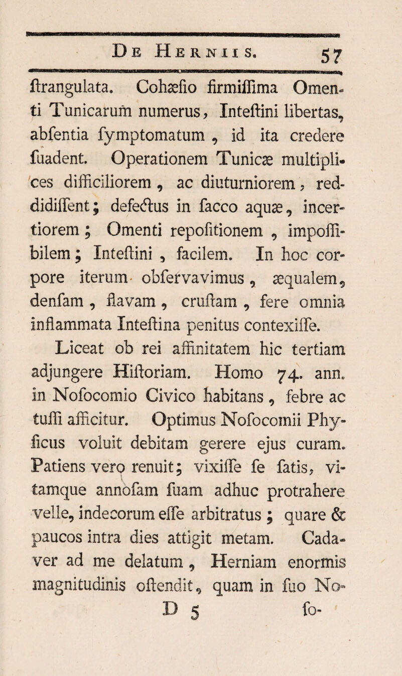 ftrangulata. Cohsefio firmiffima Omen¬ ti Tunicarum numerus, Inteftini libertas, abfentia fymptomatum , id ita credere fuadent. Operationem Tunica multipli¬ ces difficiliorem , ac diuturniorem, red- didiffent; defecflus in facco aqua, incer¬ tiorem ; Omenti repofitionem , impoffi- bilem; Inteflini , facilem. In hoc cor¬ pore iterum obfervavimus , aqualem, denfam , flavam , crudam , fere omnia inflammata Inteftina penitus contexiffe. Liceat ob rei affinitatem hic tertiam adjungere Hiftoriam. Homo 74. ann. in Nofocomio Civico habitans , febre ac tuffi afficitur. Optimus Nofocomii Phy- ficus voluit debitam gerere ejus curam. Patiens vero renuit; vixiffe fe fatis, vi¬ tamque annofam fuam adhuc protrahere velle, indecorum efie arbitratus ; quare & paucos intra dies attigit metam. Cada¬ ver ad me delatum, Herniam enormis magnitudinis oftendit, quam in fuo No-