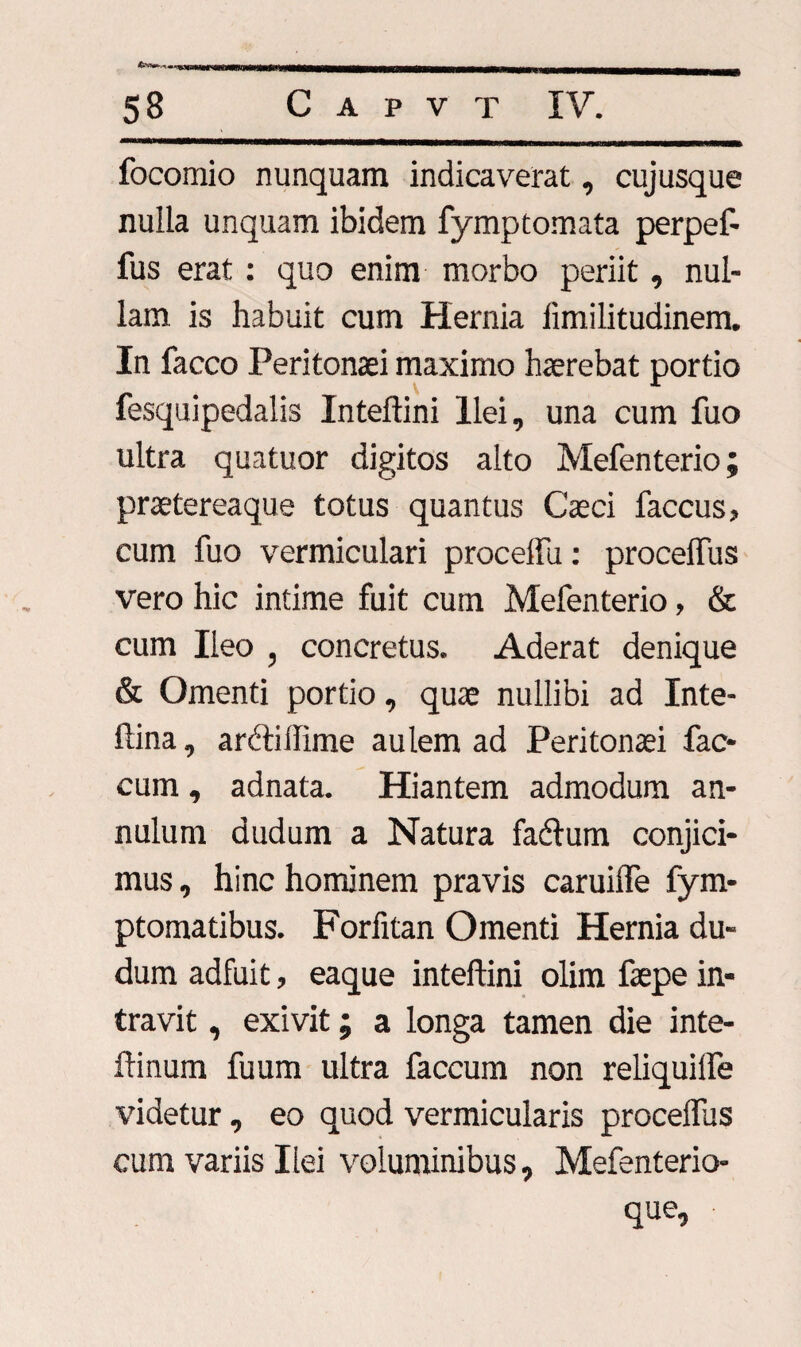 focomio nunquam indicaverat, cujusque nulla unquam ibidem fymptomata perpef- fus erat : quo enim morbo periit, nul¬ lam is habuit cum Hernia limilitudinem. In facco Peritonaei maximo haerebat portio fesquipedalis Inteftini Ilei, una cum fuo ultra quatuor digitos alto Mefenterio; praetereaque totus quantus Caeci faccus» cum fuo vermiculari procelfu: procelfus vero hic intime fuit cum Mefenterio, & cum Ileo , concretus. Aderat denique & Omenti portio, quae nullibi ad Inte- ftina, arcliiiime aulem ad Peritonaei fae¬ cum , adnata. Hiantem admodum an- nulum dudum a Natura fadlum conjici¬ mus , hinc hominem pravis caruilfe fym- ptomatibus. Forfitan Omenti Hernia du¬ dum adfuit, eaque inteftini olim faepe in¬ travit , exivit; a longa tamen die inte- ftinum fuum ultra faecum non reliquilfe videtur, eo quod vermicularis procelfus cum variis Ilei voluminibus, Mefenterio- que.