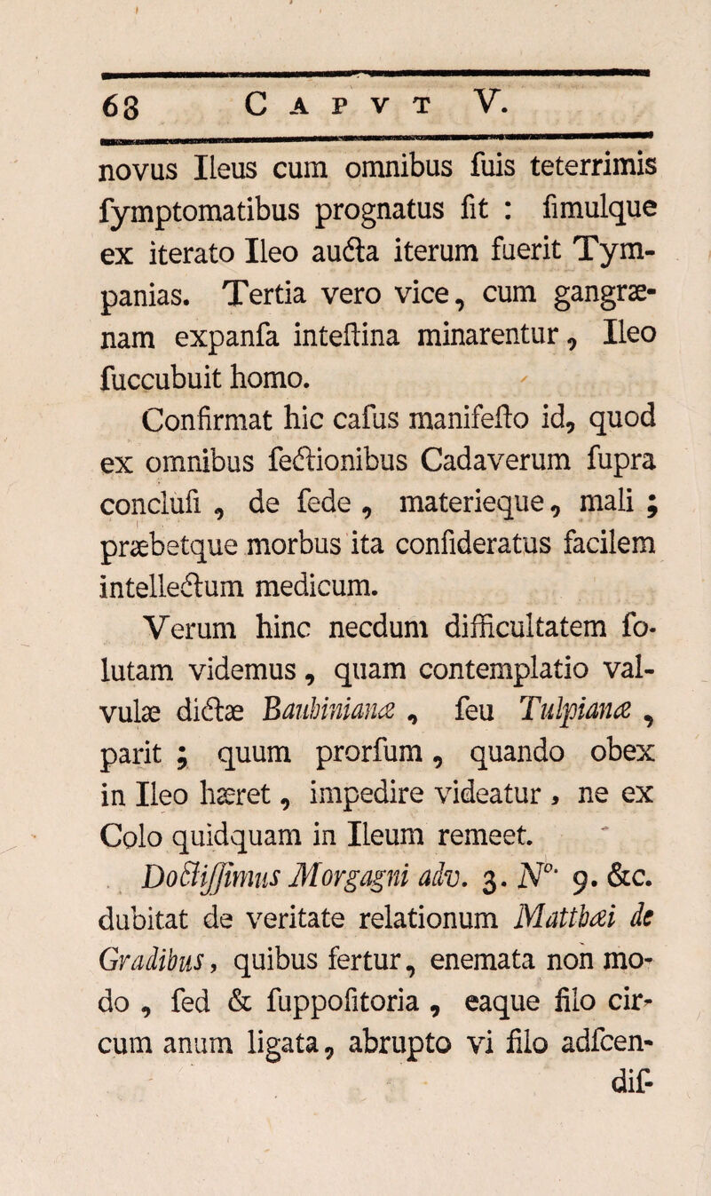 novus Ileus cum omnibus fuis teterrimis fymptomatibus prognatus fit : fimulque ex iterato Ileo auCta iterum fuerit Tym- panias. Tertia vero vice, cum gangrae¬ nam expanfa inteflina minarentur, Ileo fuccubuit homo. Confirmat hic cafus manifefto id, quod ex omnibus feftionibus Cadaverum fupra conclufi , de fede , materieque, mali ; praebetque morbus ita confideratus facilem intellectum medicum. Verum hinc necdum difficultatem fo- lutam videmus, quam contemplatio val¬ vulae ditftas Baubiniana , feu Tulpiana , parit ; quum prorfum, quando obex in Ileo haeret, impedire videatur , ne ex Colo quidquam in Ileum remeet. Doblijjimus Morgagni adv. 3. N°' 9. &c. dubitat de veritate relationum Mattbai de Gradibus, quibus fertur, enemata non mo¬ do , fed & fuppofitoria , eaque filo cir¬ cum anum ligata, abrupto vi filo adfcen- dif-