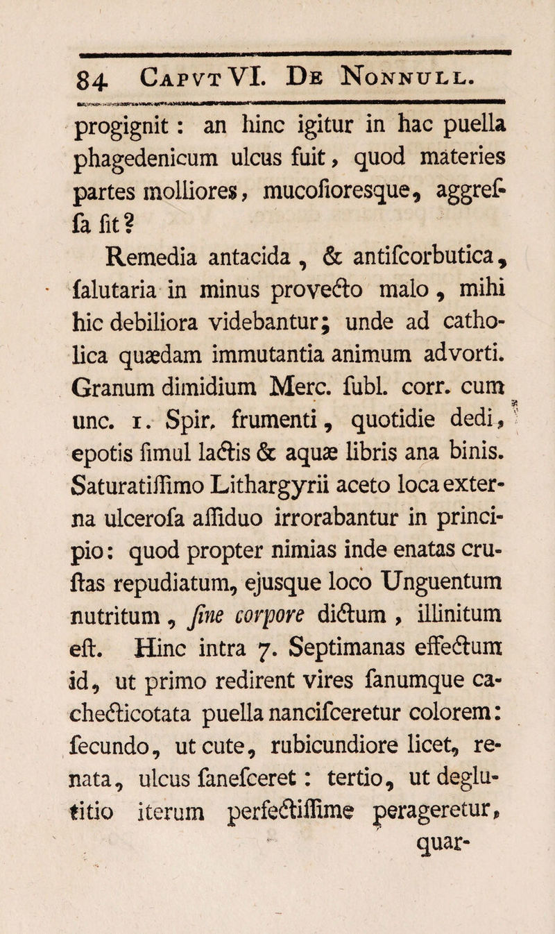 84 CapvtVI. De Nonnull. progignit: an hinc igitur in hac puella phagedenicum ulcus fuit, quod materies partes molliores, mucofioresque, aggref- fa fit ? Remedia antacida , & antifcorbutica , falutaria in minus provedto malo, mihi hic debiliora videbantur; unde ad catho¬ lica quaedam immutantia animum advorti. Granum dimidium Mere. fubl. corr. cum a unc. i. Spir. frumenti, quotidie dedi, epotis fimul la&is & aquae libris ana binis. Saturatiffimo Lithargyrii aceto loca exter¬ na ulcerofa affiduo irrorabantur in princi¬ pio : quod propter nimias inde enatas cru- ftas repudiatum, ejusque loco Unguentum nutritum , fine corpore diftum , illinitum eft. Hinc intra 7. Septimanas effedtum id, ut primo redirent vires fanumque ca- chefficotata puella nancifceretur colorem: fecundo, ut cute, rubicundiore licet, re¬ nata , ulcus fanefeeret: tertio, ut deglu¬ titio iterum perfedtiffime perageretur, quar-