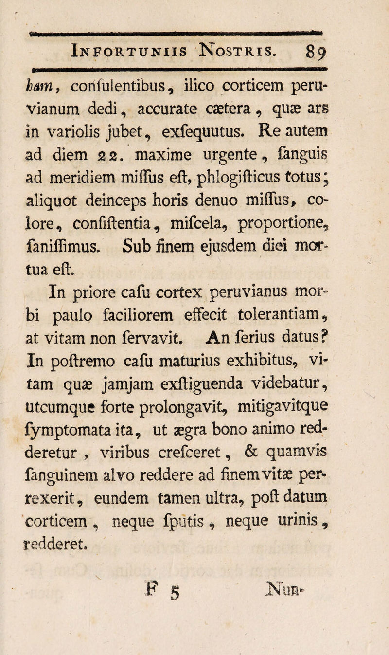 jfeMMii—MWwriiiinnniiTriiwwiiiiii—umi'■iimwiii■ un iTiwmrafc hmn, coiifulentibus, ilico corticem peru- vianum dedi, accurate caetera, quae ars in variolis jubet, exfequutus. Re autem ad diem 2 2. maxime urgente, fanguis ad meridiem milfus eft, phlogifticus totus' aliquot deinceps horis denuo milfus, co¬ lore, confiftentia, mifcela, proportione, faniffimus. Sub finem ejusdem diei mor¬ tua eft. In priore cafu cortex peruvianus mor¬ bi paulo faciliorem effecit tolerantiam, at vitam non fervavit. An ferius datus ? In poftremo cafu maturius exhibitus, vi¬ tam quas jamjam exftiguenda videbatur, utcumque forte prolongavit, mitigavitque fymptomata ita, ut aegra bono animo red¬ deretur , viribus crefceret, & quamvis fanguinem alvo reddere ad finem vitas per¬ rexerit , eundem tamen ultra, poft datum corticem , neque fputis , neque urinis , redderet. v .Nua-