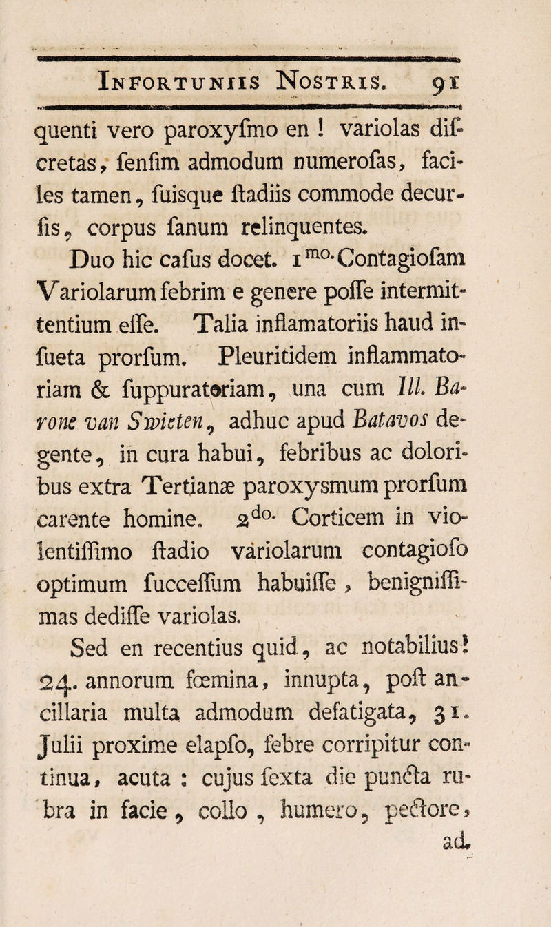 11 ■ .. IL quenti vero paroxyfmo en ! variolas dif- cretas, fenfim admodum numerofas, faci¬ les tamen, fuisque ftadiis commode decur- fis, corpus fanum relinquentes. Duo hic cafus docet. 1ma Contagiofam Variolarum febrim e genere polle intermit¬ tentium effe. Talia inflamatoriis haud in- fueta prorfum. Pleuritidem inflammato¬ riam & fuppurat®riam, una cum lll. Ba¬ rone van Smcten, adhuc apud Batavos de¬ gente , in cura habui, febribus ac dolori¬ bus extra Tertianae paroxysmum prorfum carente homine. 2do- Corticem in vio- lentiffimo ftadio variolarum contagiofo optimum fucceflum habuiffe > benigniffi- mas dedifle variolas. Sed en recentius quid, ac notabilius! 24. annorum fcemina, innupta, poft an¬ cillaria multa admodum defatigata, 31. Julii proxime elapfo, febre corripitur con¬ tinua, acuta : cujus fexta die punfla ru¬ bra in facie , collo , humero, pe flore, ad.