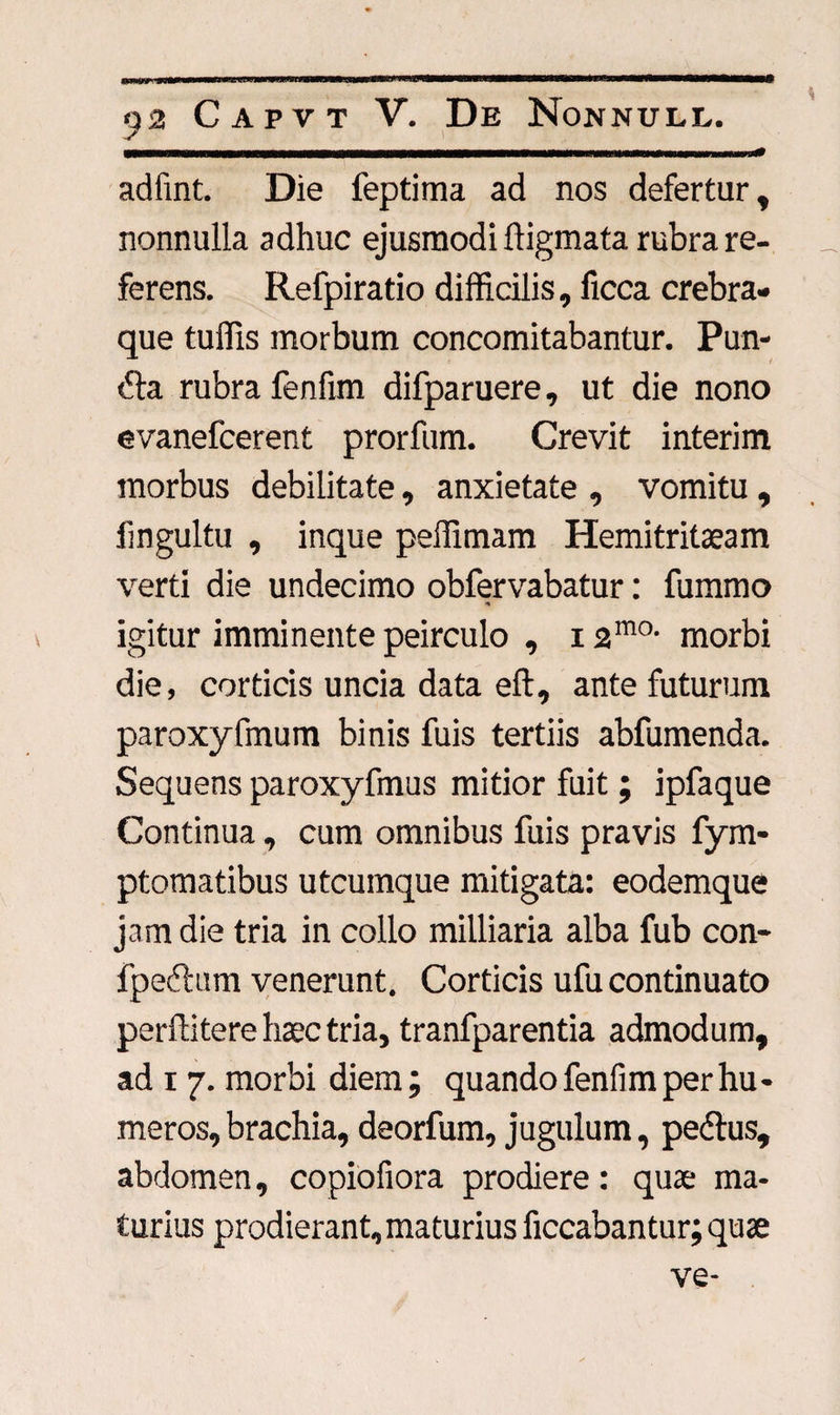 «* adfint. Die feptima ad nos defertur, nonnulla adhuc ejusmodi ftigmata rubra re¬ ferens. Refpiratio difficilis, ficca crebra- que tuffis morbum concomitabantur. Pun- dta rubra fenfim difparuere, ut die nono evanefcerent prorfum. Crevit interim inorbus debilitate, anxietate , vomitu , fmgultu , inque peffimam Hemitritaeam verti die undecimo obfervabatur: fummo * igitur imminente peirculo , 12ma morbi die, corticis uncia data eft, ante futurum paroxyfmum binis fuis tertiis abfumenda. Sequens paroxyfmus mitior fuit; ipfaque Continua, cum omnibus fuis pravis fym- ptomatibus utcumque mitigata: eodemque jam die tria in collo milliaria alba fub con- fpeftum venerunt. Corticis ufu continuato perflitere haec tria, tranfparentia admodum, ad i 7. morbi diem; quando fenfim per hu¬ meros, brachia, deorfum, jugulum, pedtus, abdomen, copiofiora prodiere: quae ma¬ turius prodierant, maturius ficcabantur;quae