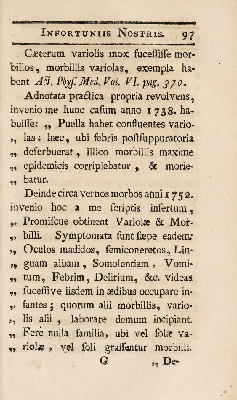 WWMMMMIBWH i ttM—n— MKMMMMaKiMMMWMMMH i I 'iln 3M ' 1 aJM6—S|H- —!-j-ff1 'iTMWMWHBBMrMWBltf Ceterum variolis mox fucefiifle mor¬ billos, morbillis variolas, exempla ha¬ bent Aci. Pbyf.Med. Vol. VI. pag. 370. Adnotata prablica propria revolvens, invenio me hunc cafum anno 1738- ha- builfe: „ Puella habet confluentes vario- ,, las; haec, ubi febris poftfuppuratoria „ deferbuerat, illico morbillis maxime „ epidemicis corripiebatur , & morie- „ batur. Deinde circa vernos morbos anni 1752. invenio hoc a me lcriptis infertum, ,, Promifcue obtinent Variolae & Mor- ,, billL Symptomata funtfaepe eadem; >, Oculos madidos, femiconeretos, Lin- ,, guam albam , Somolentiam > Vomi- ■ ,, tum. Febrim, Delirium, &c. videas ,, fuceffive iisdem in sedibus occupare in- ,, fantes ; quorum alii morbillis, vario- ,, lis alii , laborare demum incipiant. „ Fere nulla familia, ubi vel folae va- *, riolae , vel foli gralfsntur morbilli.