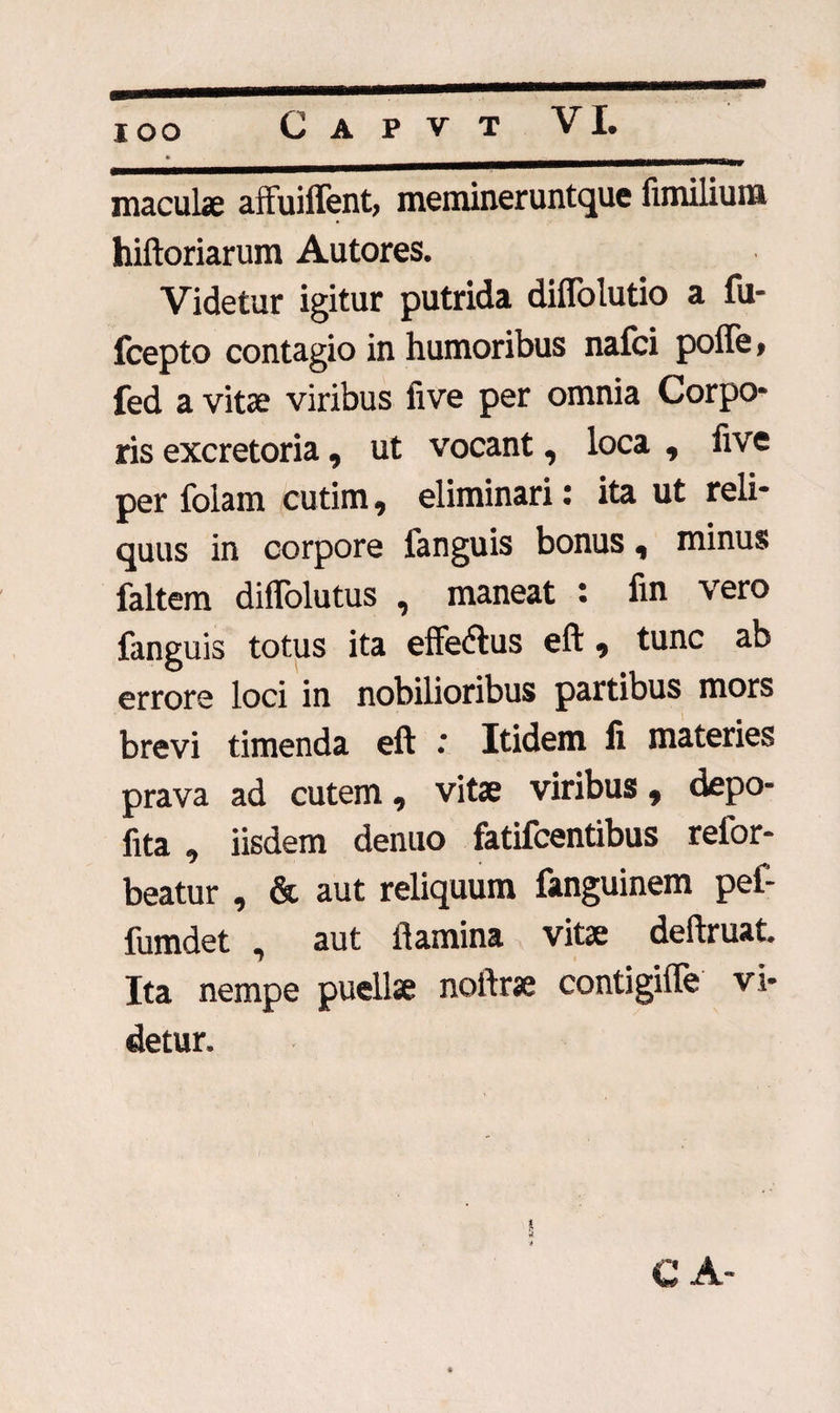 IOO maculae affuiffent, meminerunt que fimilium hiftoriarum Autores. Videtur igitur putrida diffolutio a fu- fcepto contagio in humoribus nafci poffe* fed a vitae viribus five per omnia Corpo* ris excretoria, ut vocant9 loca 9 five per folam cutim 9 eliminari: ita ut reli¬ quus in corpore fanguis bonus 9 minus faltem diffolutus , maneat : fin vero fanguis totus ita effeftus eft 9 tunc ab errore loci in nobilioribus partibus mors brevi timenda eft .* Itidem li materies prava ad cutem 9 vitae viribus 9 depo- fita 9 iisdem denuo fatifcentibus refor- beatur , & aut reliquum fanguinem pe£ fumdet , aut flamina vitae deftruat Ita nempe puellae noftrae contigifle vi- detur. C A-