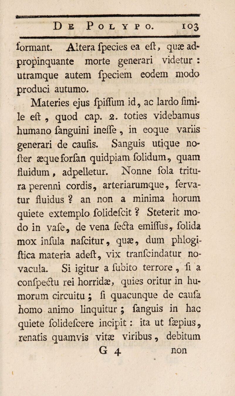 _-->mim >r«rraw''~—'— formant. Altera fpecies ea eft, quae ad* propinquante morte generari videtur : utramque autem fpeciem eodem modo produci autumo. Materies ejus fpiffum id, ac lardo fimi- le eft , quod cap. 2. toties videbamus humano fanguini inefte , in eoque variis generari de caufis. Sanguis utique no* fter aeque forfan quidpiam folidum, quam fluidum , adpelletur. Nonne fola tritu¬ ra perenni cordis, arteriarumque, ferva¬ tur fluidus ? an non a minima horum quiete extemplo folidefcit ? Steterit mo¬ do in vafe, de vena fecla emiflus, folida mox infula nafcitur, quae, dum phlogi- ftica materia adeft, vix tranfcindatur no¬ vacula. Si igitur a fubito terrore , fi a confpeclu rei horridae, quies oritur in hu¬ morum circuitu ; fi quacunque de caufa homo animo linquitur ; fanguis in hac quiete folidefcere incipit: ita ut fepius, renatis quamvis vitae viribus, debitum G 4 non