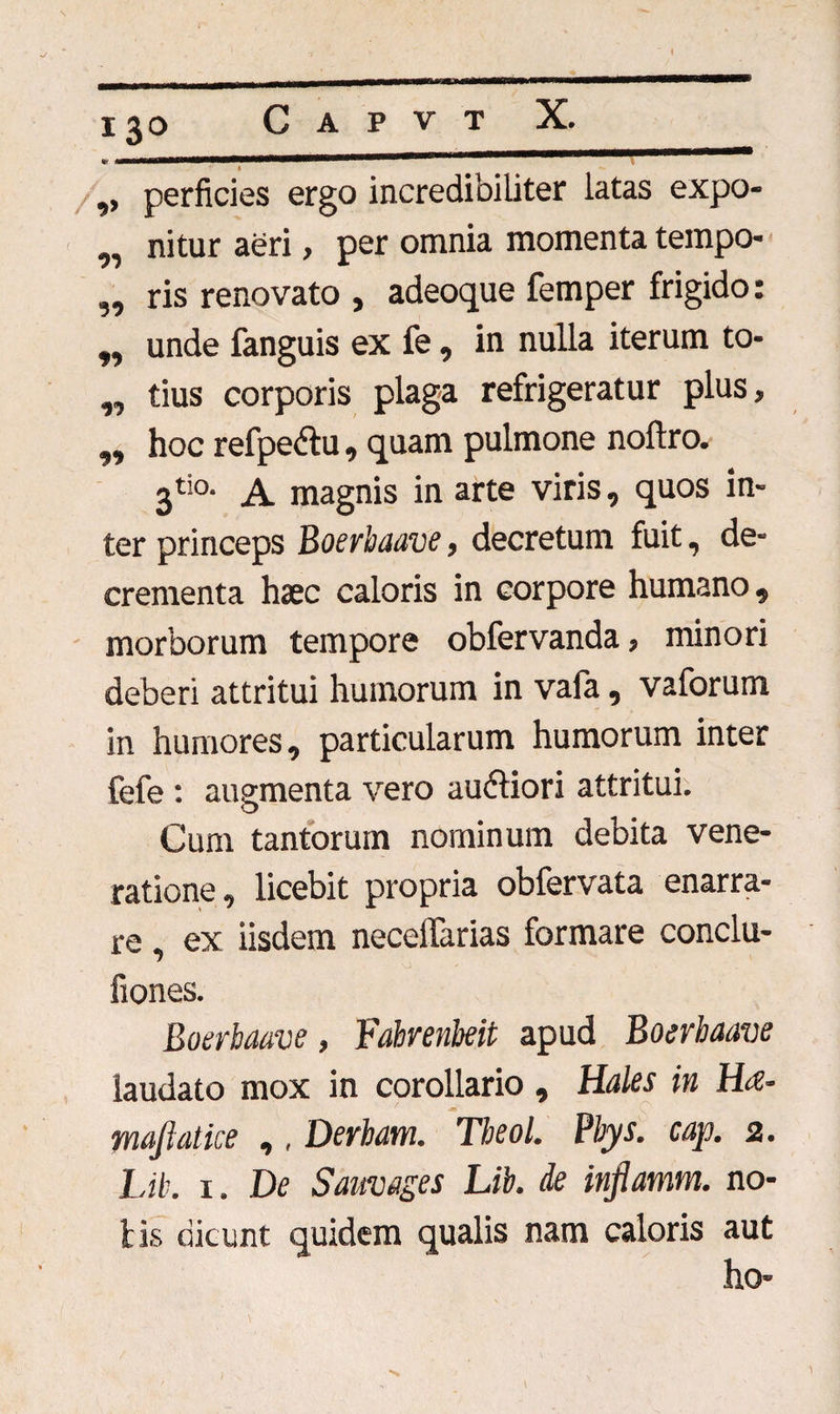 ,, perficies ergo incredibiliter latas expo- „ nitur aeri, per omnia momenta tempo- „ ris renovato , adeoque femper frigido: „ unde fanguis ex fe, in nulla iterum to- „ tius corporis plaga refrigeratur plus, ,, hoc refpedlu, quam pulmone noftro. jtio. magnis in arte viris, quos in¬ ter princeps Boerbaave, decretum fuit, de¬ crementa haec caloris in corpore humano, morborum tempore obfervanda, minori deberi attritui humorum in vafa, vaforum in humores, particularum humorum inter fefe : augmenta vero aubliori attritui. Cum tantorum nominum debita vene¬ ratione, licebit propria obfervata enarra¬ re ex iisdem necelTarias formare conclu- fiones. Boerbaave, Fabrenbeit apud Boerbaave laudato mox in corollario, Hales in Ha- maftatice ,, Derham. Theol. Pbys. cap. 2. Lib. 1. De Samages Lib. de inflamm. no¬ tis dicunt quidem qualis nam caloris aut ho-