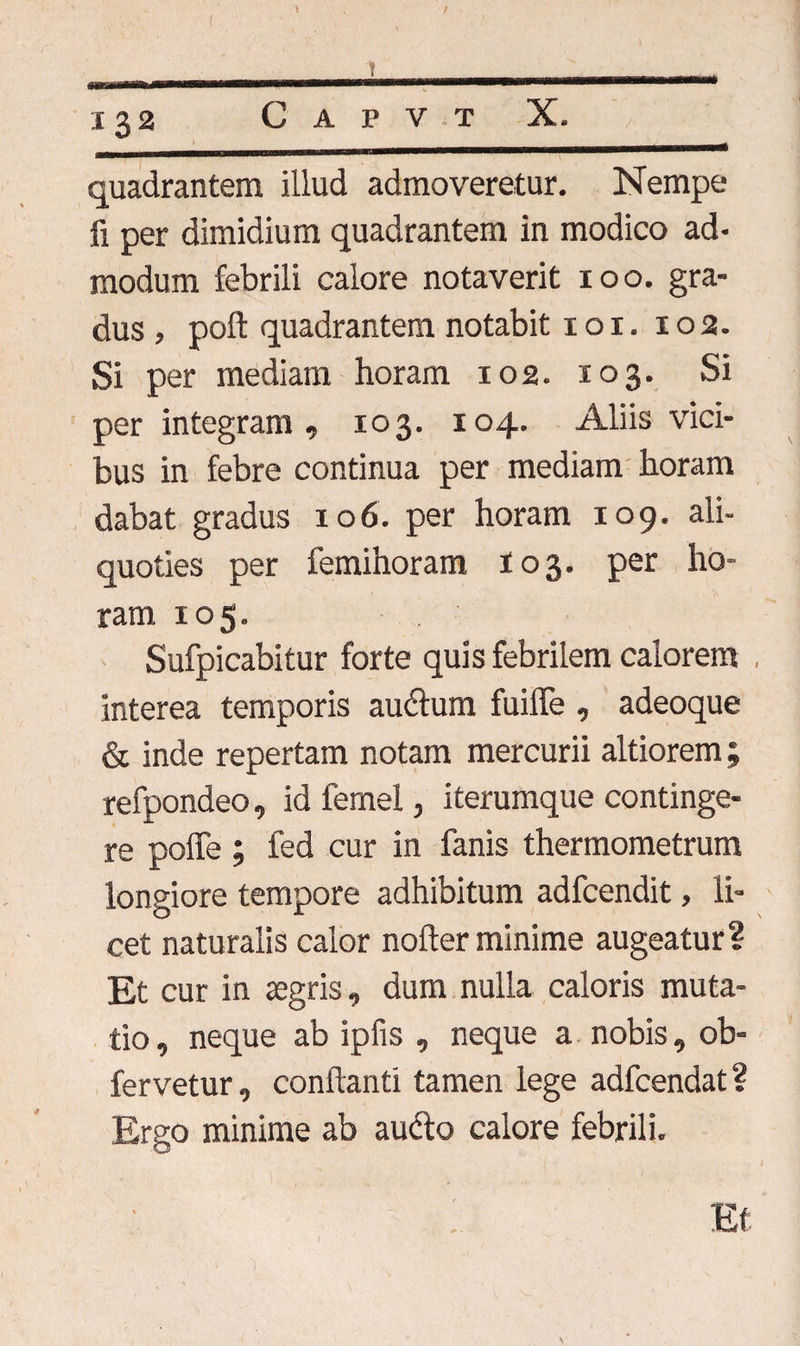 * / 1 132 Capvt X. quadrantem illud admoveretur. Nempe fi per dimidium quadrantem in modico ad¬ modum febrili calore notaverit 100. gra¬ dus , poft quadrantem notabit 1 o 1. 102. Si per mediam horam 102. 103. Si per integram, 103. 104. Aliis vici¬ bus in febre continua per mediam horam dabat gradus 106. per horam 109. ali¬ quoties per femihoram 103. per ho¬ ram 105. . Sufpicabitur forte quis febrilem calorem interea temporis au&um fuiffe , adeoque & inde repertam notam mercurii altiorem; refpondeo, id femel, iterumque continge¬ re poffe ; fed cur in fanis thermometrum longiore tempore adhibitum adfcendit, li¬ cet naturalis calor noder minime augeatur? Et cur in aegris, dum nulla caloris muta¬ tio , neque ab ipfis , neque a nobis, ob- fervetur, condanti tamen lege adfcendat ? Ergo minime ab au<do calore febrili. Et