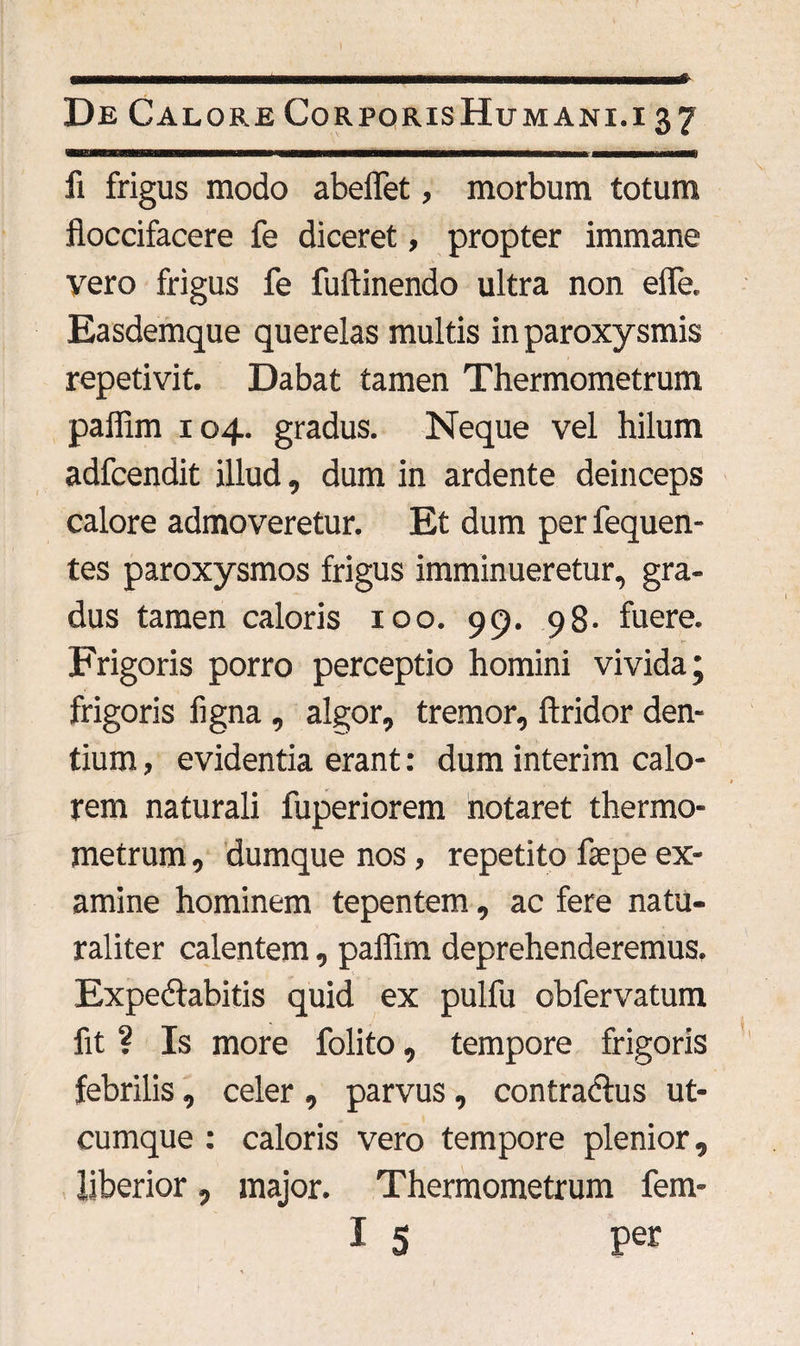 li frigus modo abelfet, morbum totum floccifacere fe diceret, propter immane vero frigus fe fuftinendo ultra non elfe. Easdemque querelas multis in paroxysmis repetivit. Dabat tamen Thermometrum pallim 104. gradus. Neque vel hilum adfcendit illud, dum in ardente deinceps calore admoveretur. Et dum per fequen- tes paroxysmos frigus imminueretur, gra¬ dus tamen caloris 100. 99. 98. fuere. Frigoris porro perceptio homini vivida; frigoris figna , algor, tremor, ftridor den¬ tium , evidentia erant: dum interim calo¬ rem naturali fuperiorem notaret thermo¬ metrum , dumque nos, repetito fepe ex¬ amine hominem tepentem, ac fere natu¬ raliter calentem, pallim deprehenderemus. Expeflabitis quid ex pulfu obfervatum fit ? Is more folito, tempore frigoris febrilis, celer , parvus , contradtus ut¬ cumque : caloris vero tempore plenior, liberior, major. Thermometrum fem-