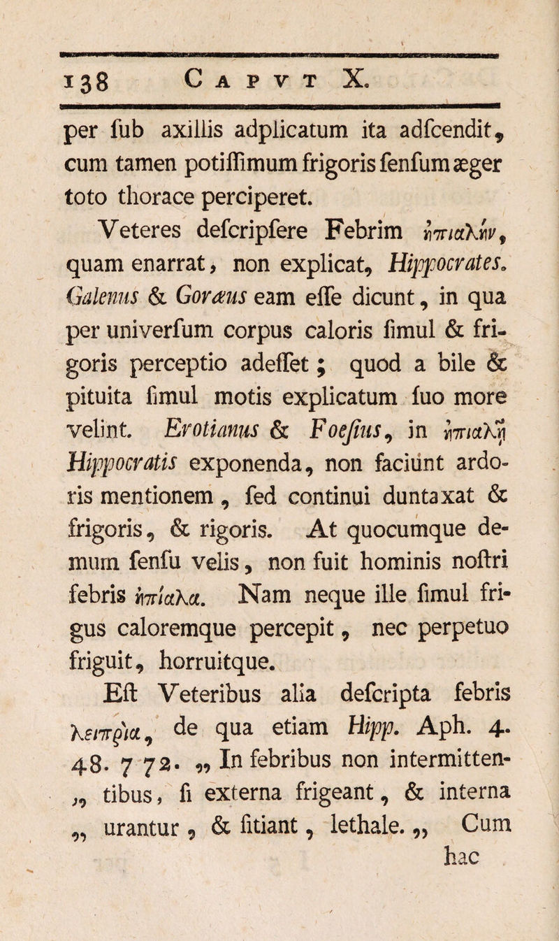 per l’ub axillis adplicatum ita adfcendit, cum tamen potiffimum frigoris fenfum aeger toto thorace perciperet. Veteres defcripfere Febrim miakliv, quam enarrat, non explicat, Hippocrates. Galenus & Goraus eam effe dicunt, in qua per univerfum corpus caloris limul & fri- s- goris perceptio adeflet; quod a bile & pituita limul motis explicatum fuo more velint. Erotianus & Foejius, in ipncthri Hippocratis exponenda, non faciunt ardo¬ ris mentionem, fed continui duntaxat & frigoris, & rigoris. At quocumque de¬ mum fenfu velis, non fuit hominis noftri febris miaha. Nam neque ille fimul fri¬ gus caloremque percepit, nec perpetuo friguit, horruitque. Eft Veteribus alia defcripta febris kenrpta., de qua etiam hlipp. Aph. 4. 48. 7 72. „ In febribus non intermitten- ,, tibus, fi externa frigeant, & interna „ urantur, & fitiant, lethale. „ Cum hac