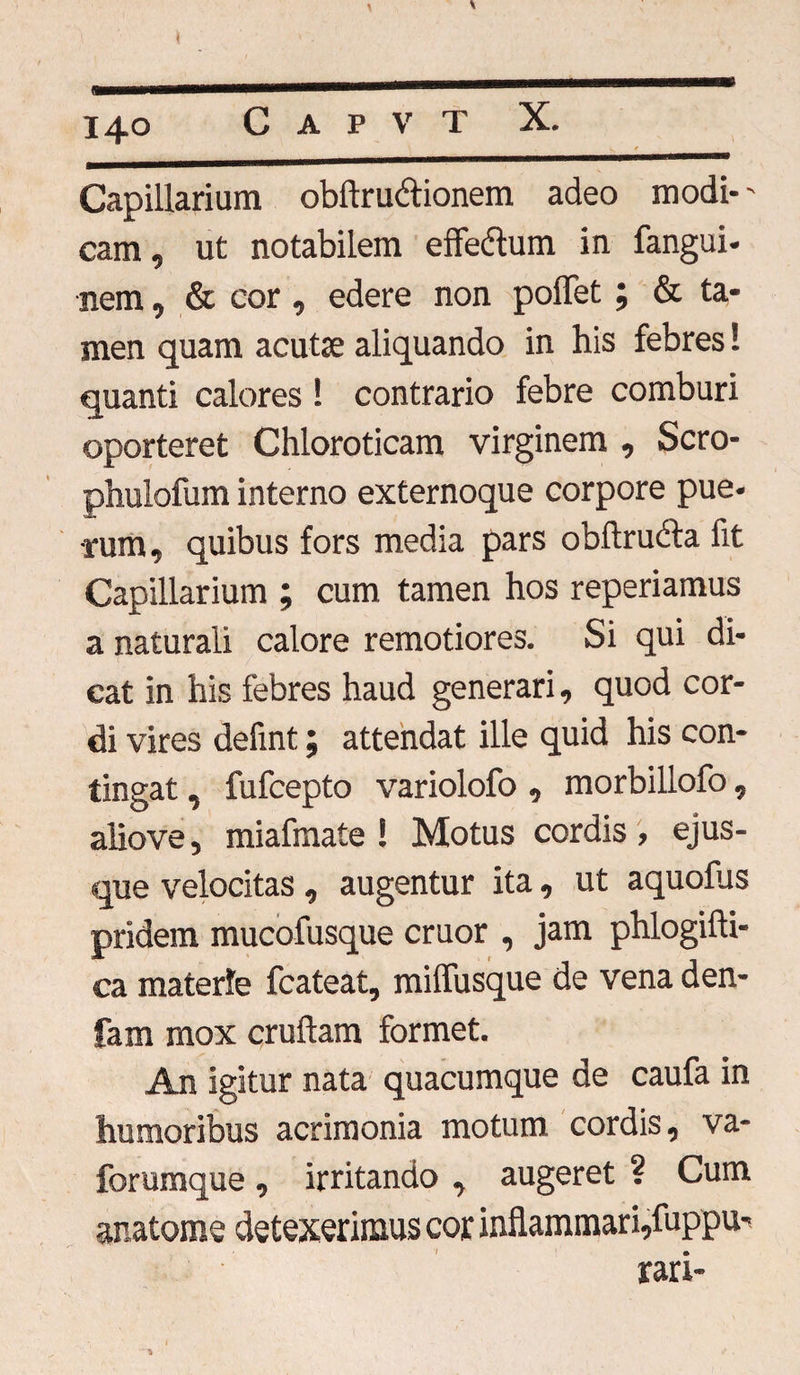 14° Capillarium obftru&ionem adeo modi-' cam, ut notabilem effedtum in fangui- nem, & cor, edere non poffet; & ta¬ men quam acuta; aliquando in his febres! quanti calores ! contrario febre comburi oporteret Chloroticam virginem , Scro- phulofum interno externoque corpore pue¬ rum, quibus fors media pars obftruifa fit Capillarium ; cum tamen hos reperiamus a naturali calore remotiores. Si qui di¬ cat in his febres haud generari, quod cor¬ di vires defint; attendat ille quid his con¬ tingat , fufcepto variolofo, morbillofo, aliove, miafmate ! Motus cordis , ejus- que velocitas, augentur ita, ut aquofus pridem mucofusque eruor , jam phlogifti- ca materie fcateat, miflusque de vena den- fam mox cruftam formet. An igitur nata quacumque de caufa in humoribus acrimonia motum cordis, va- forumque , irritando , augeret ? Cum anatome detexerimus cor inflammari,fuppu- rari- %