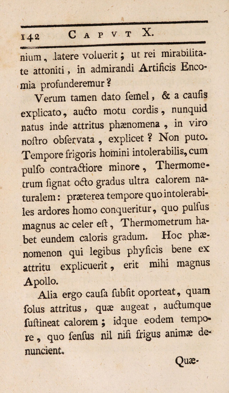 —rr,,i ii - # . ... nium, latere voluerit ; ut rei mirabilita¬ te attoniti, in admirandi Artificis Enco- i mia profunderemur? Verum tamen dato femel, & a caulis explicato, audio motu cordis, nunquid natus inde attritus phaenomena , in viro nollro obfervata , explicet ? Non puto. Tempore frigoris homini intolerabilis, cum pulfo contradliore minore, Thermome- trum fignat odio gradus ultra calorem na¬ turalem : praeterea tempore quo intolerabi¬ les ardores homo conqueritur, quo pulfus magnus ac celer eft, Thermometrum ha¬ bet eundem caloris gradum. Hoc phae¬ nomenon qui legibus phyficis bene ex attritu explicuerit, erit mihi magnus Apollo. Alia ergo caufa fubfit oporteat, quam folus attritus > quae augeat , audlumque fullineat calorem ; idque eodem tempo¬ re , quo fenfus rnl nifi frigus animae de¬ nuntient Quae-