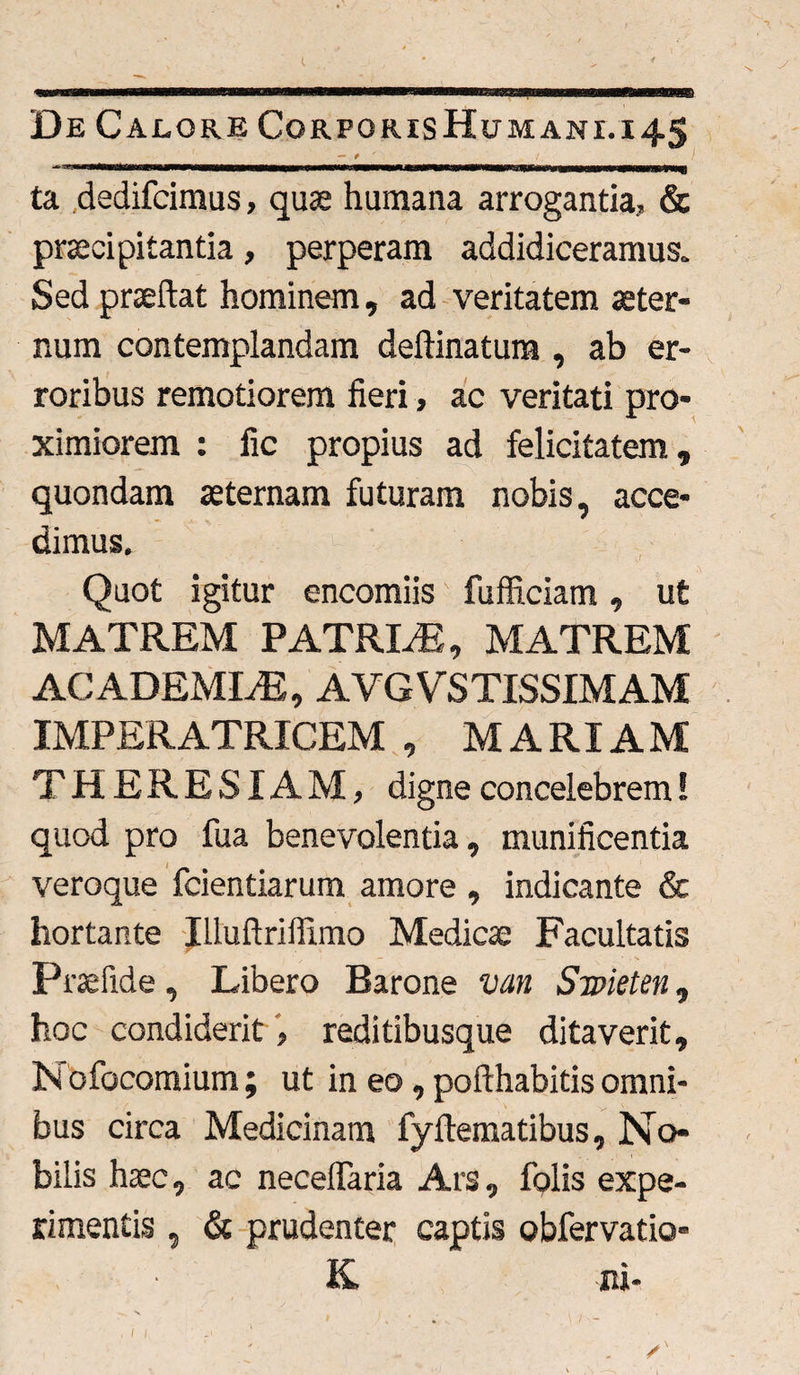 De Calore Corporis Humani, i 45 — t /. / ta dedifcimus, quae humana arrogantia, & praecipitantia, perperam addidiceramus. Sed praeftat hominem, ad veritatem aeter¬ num contemplandam deftinatura , ab er¬ roribus remotiorem fieri, ac veritati pro¬ ximiorem : fic propius ad felicitatem, quondam aeternam futuram nobis, acce¬ dimus. Quot igitur encomiis fufficiam, ut MATREM PATRLE, MATREM ACADEMLE, AVGVSTISSIMAM IMPERATRICEM , MARIAM THERESIAM, digne concelebrem! quod pro fua benevolentia, munificentia veroque fidentiarum amore , indicante & hortante Illuftriffimo Medicae Facultatis Prae fide , Libero Barone van Smeten, hoc condiderit, reditibusque ditaverit, In ofocomium; ut in eo, pofthabitis omni¬ bus circa Medicinam fyflematibus, No¬ bilis haec, ac necelfiaria Ars, folis expe¬ rimentis , & prudenter captis obfervatio- K. ni-